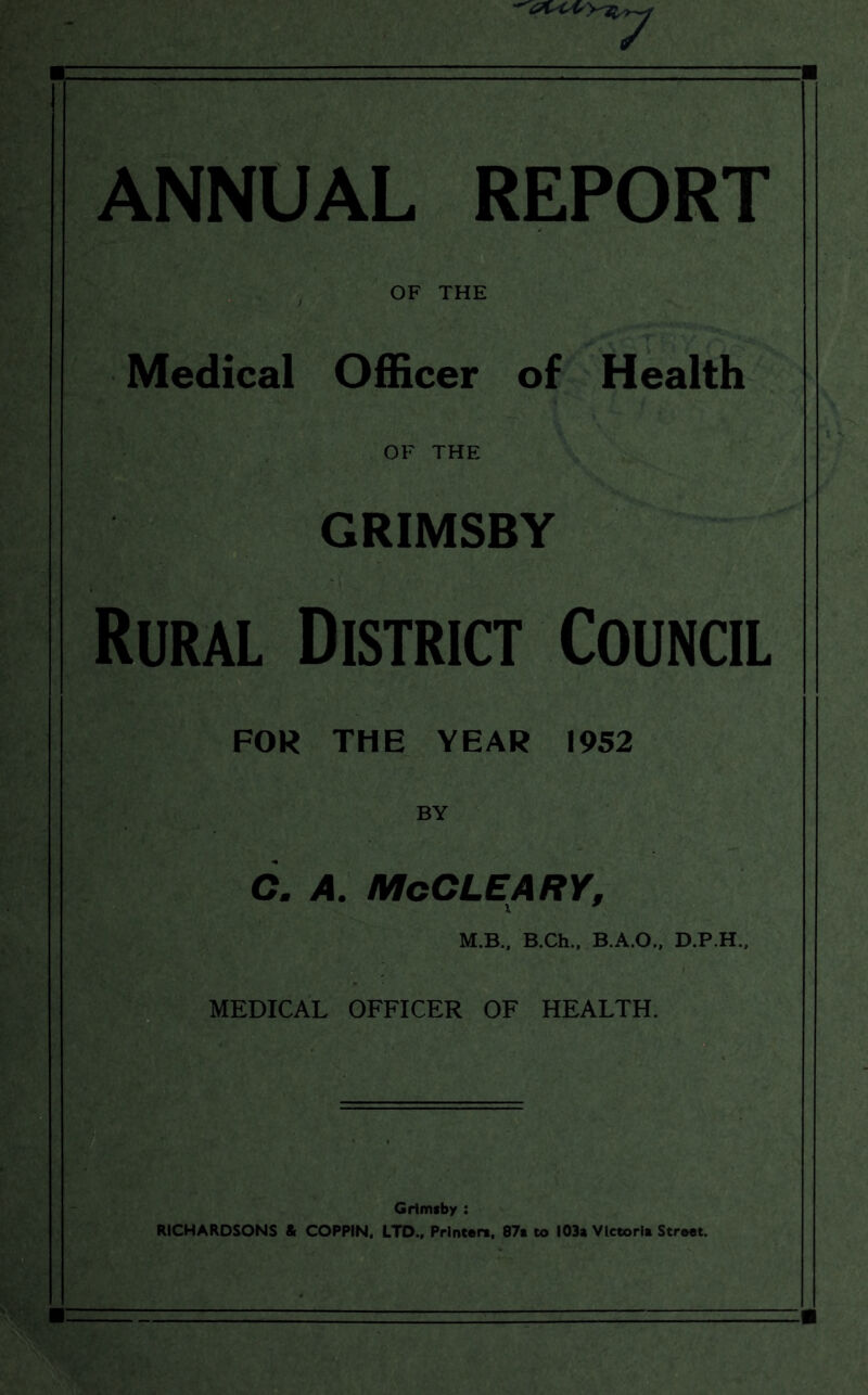 ANNUAL REPORT , OF THE Medical Officer of Health OF THE GRIMSBY Rural District Council FOR THE YEAR 1952 BY 6. A. McCLEARY, x * M.B., B.Ch., B.A.O., D.P.H., MEDICAL OFFICER OF HEALTH. Grimsby : RICHARDSONS & COPPIN, LTD., Printers, 87s to 103a Vletorls Street.