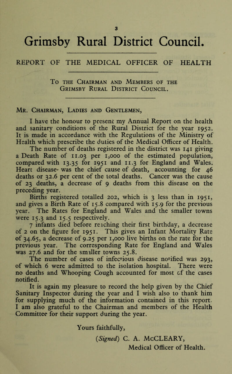 Grimsby Rural District Council. REPORT OF THE MEDICAL OFFICER OF HEALTH To the Chairman and Members of the Grimsby Rural District Council. Mr. Chairman, Ladies and Gentlemen, I have the honour to present my Annual Report on the health and sanitary conditions of the Rural District for the year 1952. It is made in accordance with the Regulations of the Ministry of Health which prescribe the duties of the Medical Officer of Health. The number of deaths registered in the district was 141 giving a Death Rate of 11.03 Per Looo of the estimated population, compared with 13.35 for 1951 and 11.3 for England and Wales. Heart disease- was the chief cause of death, accounting for 46 deaths or 32.6 per cent of the total deaths. Cancer was the cause of 23 deaths, a decrease of 9 deaths from this disease on the preceding year. Births registered totalled 202, which is 3 less than in 1951, and gives a Birth Rate of 15.8 compared with 15.9 for the previous year. The Rates for England and Wales and the smaller towns were 15.3 and 15.5 respectively. 7 infants died before reaching their first birthday, a decrease of 2 on the figure for 1951. This gives an Infant Mortality Rate of 34.65, a decrease of 9.25 per 1,000 live births on the rate for the previous year. The corresponding Rate for England and Wales was 27.6 and for the smaller towns 25.8. The number of cases of infectious disease notified was 293, of which 6 were admitted to the isolation hospital. There were no deaths and Whooping Cough accounted for most of the cases notified. It is again my pleasure to record the help given by the Chief Sanitary Inspector during the year and I wish also to thank him for supplying much of the information contained in this report. I am also grateful to the Chairman and members of the Health Committee for their support during the year. Yours faithfully, {Signed) C. A. McCLEARY, Medical Officer of Health.