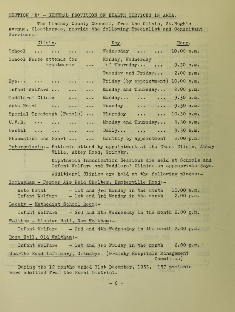 SECTION 'B' - GENERAL PROVISION OF HEALTH SERVICES IN AREA* The Lindsey County Council, from the Clinic, St.Hugh's A.venue, Cleethorpes, provide the following Specialist and Consultant Services s - Clinic. Hour. O Clio 0 1 ooo o o o coo coo Wednesday ... ... 10.00 a.m. School Nurse attends for treatments O 0 o Monday, Wednesday Thursday... ... 9-30 a.m. Tuesday and Friday... 2.00 p.m. o 0 © FU c o c 0 0 0 Friday (by appointment) 10.00 a.m. Infant Welfare ... • o c o 0 o Monday and Thursday... 2.00 p.m. Toddlers' Clinic coo O CO Mo xidsiy ooo ooc ooc 9-30 a.m. Ante Natal 0 0 o o o o Tuesday ... ... 9° 30 a.m. Special Treatment (Female) coo Thursday ... ... 10.30 a.m. UoVcRo o o o coo coo coo Monday and Thursday... 9.30 cl# e III 0 Dental ... ... C 0 c 0 0 0 DO/ily® oo oco ooc 9° 30 ci 0 m c Rheumatism and Heart • . 0 coo Monthly by appointment 2.00 p 0 m © Tuberculosisg- Patients attend hy appointment at the Chest Clinic, Abbey- Villa, Abbey Road, Grimsby. Diphtheria Immunisation Sessions are held at Schools and Infant Welfare and Toddlers' Clinics on appropriate days. Additional Clinics are held at the following placess- Imrningham - Former Air Raid Shelter, Humberville Roads~ Ante Natal - 1st and 3rd Monday in the month 10.00 a.m, Infant Welfare - 1st and 3rd Monday in the month 2.00 p.m. Laceby - Methodist School Room3- Infant Welfare - 2nd and 4th Wednesday in the month 2.00 p.m. Waltham - Mission Hall, New Waltham8- Infant Welfare - 2nd and 4fh Wednesday in the month 2.00 p.m. Ross Hall, Old Waltham 3- Infant Welfare - 1st and 3rd Friday in the month 2.00 p.m. Scartho Road Infirmary, Grimsbys- (Grimsby Hospitals Management Committee) During the 12 months ended 31st December, 1953? 157 patients were admitted from the Rural District.