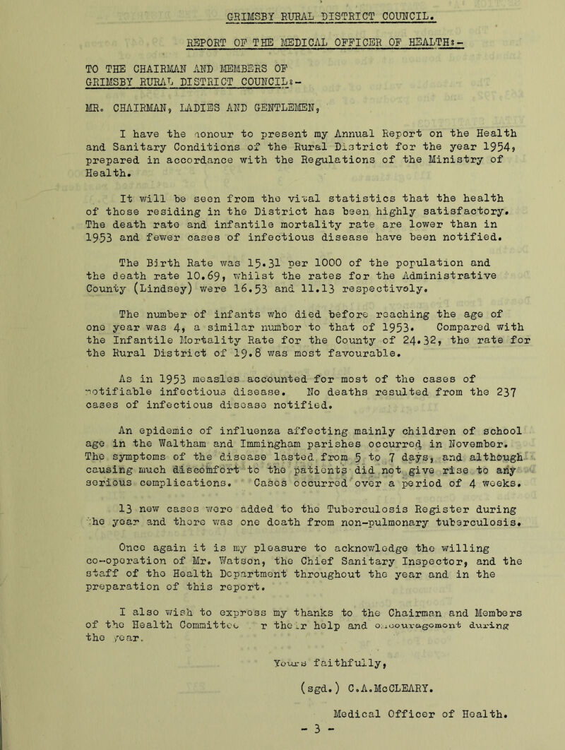 REPORT OF THE MEDICAL OFFICER OF HEALTH8- TO THE CHAIRMAN AND MEMBERS OE GRIMSBY RURAL DISTRICT COUNCILS - MRo CHAIRMAN, LADIES AND GENTLEMEN, I have the aonour to present my Annual Report on the Health and Sanitary Conditions of the Rural District for the year 1954, prepared in accordance with the Regulations of the Ministry of Health. It will be seen from the vi'oal statistics that the health of those residing in the District has been highly satisfactory. The death rate and infantile mortality rate are lower than in 1953 and fewer cases of infectious disease have been notified. The Birth Rate was 15«31 per 1000 of the population and the death rate 10.69, whilst the rates for the Administrative Counts’- (Lindsey) were 16.53 and 11.13 respectively. The number of infants who died before reaching the age of one year was 4, a similar number to that of 1953* Compared with the Infantile Mortality Rate for the Counts’- of 24*32, the rate for the Rural District of 19*8 was most favourable. As in 1953 measles accounted for most of the cases of notifiable infectious disease. No deaths resulted from the 237 cases of infectious disease notified. An epidemic of influenza affecting mainly children of school age in the Waltham and Immingham parishes occurred in November. The symptoms of the disease lasted from 5 to 7 days, and although causing much discomfort to the patients did not give rise to any serious complications. Casos occurred over a period of 4 weeks, 13 now cases were added to the Tuberculosis Register during 'he yoar and there was one death from non-pulmonary tuberculosis* Once again it is my pleasure to acknowledge the willing co-operation of Mr. Watson, the Chief Sanitary Inspector, and the staff of the Health Department throughout the year and in the preparation of this report. I also wish to express my thanks to the Chairman and Members of the Health Committee r their help and oiuoouragomon-t d-uring; the year. Yours faithfully, (sgd.) C.A,MeCLEARY. Medical Officer of Health.