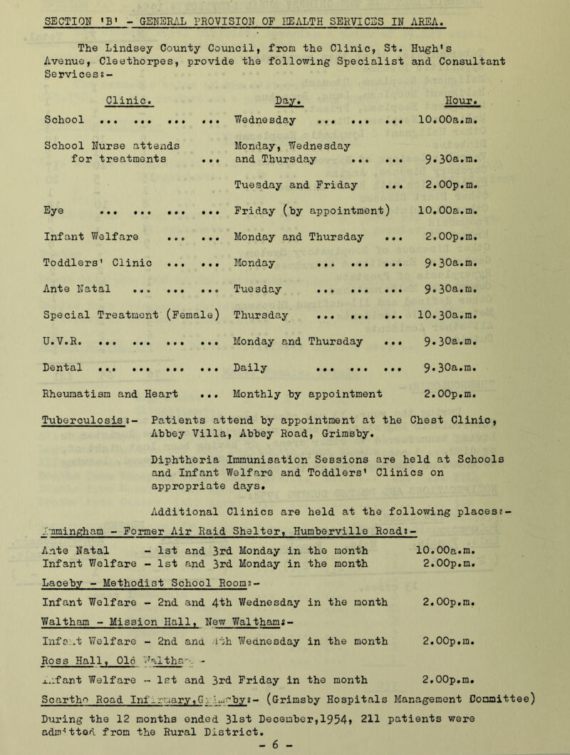 SECTION *B1 - GENERAL PROVISION OF HEALTH SERVICES IN AREA. The Lindsey County Council, from the Clinic, St. Hugh's Avenue, Cleethorpes, provide the following Specialist and Consultant Servicess- Clinic. Day. Hour. School •«• ••• • • Wednesday ... 10.00a.m. School Nurse attends for treatments • • • Monday, YJednesday and Thursday 9.30a.m. Tuesday and Friday ... 2.00p.m. Ey© 9 • • • e o • o • • • ♦ Friday (by appointment) 10.00a.m. Infant Welfare • O 9 Monday and Thursday ... 2.00p.m. Toddlers' Clinic ... • • • Monday • • © • © • • o o 9.30a.m. Ante Natal ... ... • • 0 Tuesday ... 9.30a.m. Special Treatment (Femal e) Thursday ... 10,30a.m. Monday and Thursday ..• 9.30a.m. Dental • • • • • © • © © • • • Daily 9.30a.m. Rheumatism and Heart • • • Monthly by appointment 2.00p,m. Tuberculosis§- Patients attend by appointment at the Abbey Villa, Abbey Road, Grimsby. Chest Clinic Diphtheria Immunisation Sessions are held at Schools and Infant Welfare and Toddlers' Clinics on appropriate days. Additional Clinics are held at the following placess- Immingham - Former Air Raid Shelter, Humberville Roads - Ante Natal - 1st and 3rd Monday in the month 10.00a.m. Infant Welfare - 1st and 3rd Monday in the month 2.00p.m. Lacehy - Methodist School Rooms- Infant Welfare - 2nd and 4th Wednesday in the month 2.00p.m. VJaltham - Mission Hall, New_Walthams- Infa.t Welfare - 2nd and 4th Yfednesday in the month 2.00p,ra. Ross Hall, 016 Waltham - x.ifant Welfare - 1st and 3rd Friday in the month 2.00p.m. Scartho Road Infirt.iary,Gj h.,~bys- (Grimsby Hospitals Management Committee) During the 12 months ended 31st December,1954) 211 patients were admitted from the Rural District.