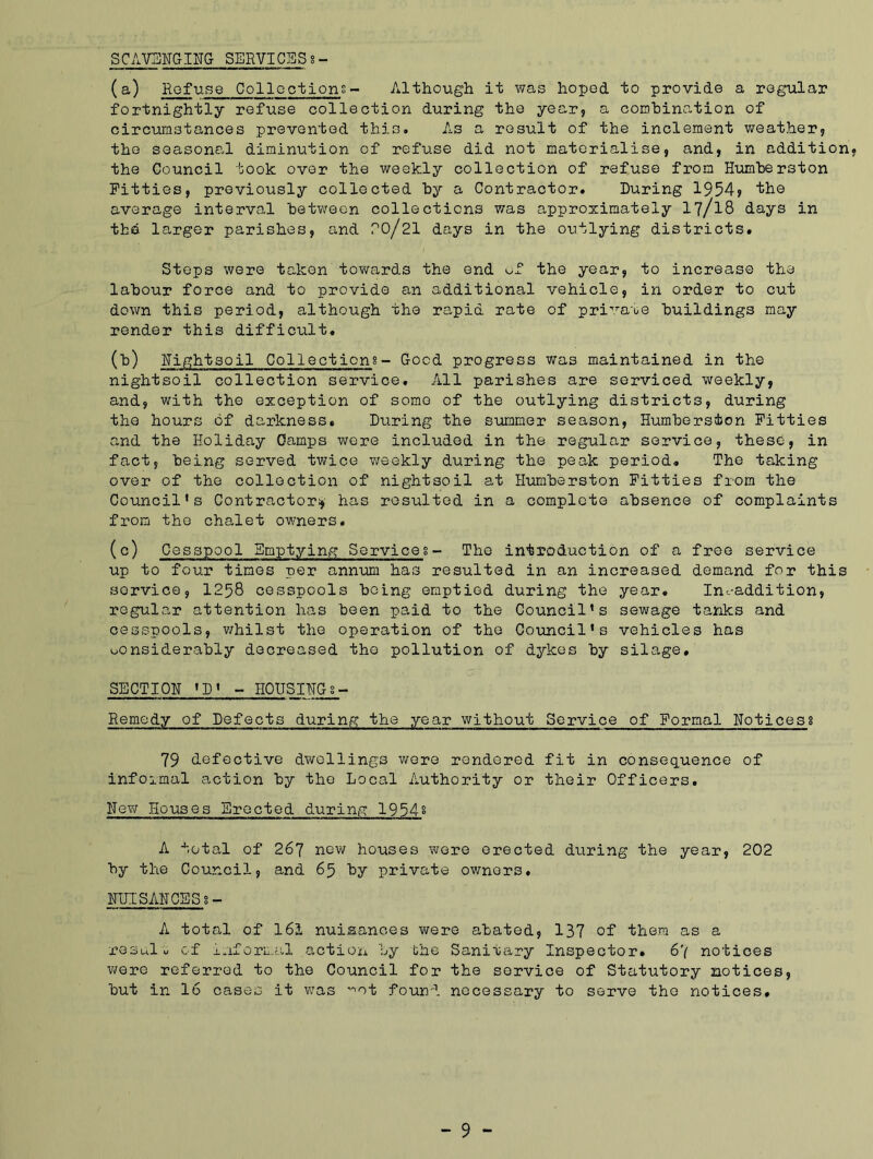 SCAVENGING SERVICES %- (a) Refuse Collections- Although it was hoped to provide a regular fortnightly refuse collection during the year, a combination of circumstances prevented this. As a result of the inclement weather, the seasonal diminution of refuse did not materialise, and, in addition the Council took over the weekly collection of refuse from Humherston Fitties, previously collected by a Contractor. During 1954> the average interval between collections was approximately 17/18 days in the larger parishes, and PO/21 days in the outlying districts. Steps were taken towards the end of the year, to increase the labour force and to provide an additional vehicle, in order to cut down this period, although the rapid rate of pri,ra'oe buildings may render this difficxilt. (b) Nightsoil Collections- Good progress was maintained in the nightsoil collection service. All parishes are serviced weekly, and, with the exception of some of the outlying districts, during the hours of darkness. Diiring the summer season, Humherston Pitties and the Holiday Gamps were included in the regular service, these, in fact, being served twice v^eekly during the peak period. The taking over of the collection of nightsoil at Humberston Pitties from the Council’s Contractor;, has resulted in a complete absence of complaints from the chalet owners. (c) Cesspool Emptying Services- The introduction of a free service up to four times per annum has resulted in an increased demand for this service, 1258 cesspools being emptied during the year. Incaddition, regular attention has been paid to the Council’s sewage tanks and cesspools, whilst the operation of the Council's vehicles has considerably decreased the pollution of dykes by silage. SECTION 'D' - HOUSINGs- Remedy of Defects during the year without Service of Formal Notices! 79 defective dwellings were rendered fit in consequence of infoimal action by the Local Authority or their Officers. New Houses Erected during 1954§ A total of 267 new houses were erected during the year, 202 by the Council, and 65 by private owners. NUISANCESs- A total of 161 nuisances were abated, 137 of them as a result of informal .action by the Sanitary Inspector. 6'( notices were referred to the Council for the service of Statutory notices, but in 16 cases it was ^ot found necessary to serve the notices.