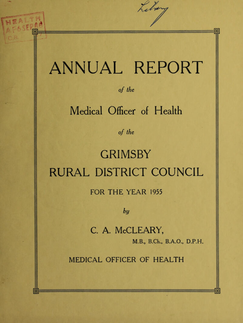 ANNUAL REPORT of the Medical Officer of Health of the GRIMSBY RURAL DISTRICT COUNCIL FOR THE YEAR 1955 by C. A. McCLEARY, M.B., B.Ch., B.A.O., D.P.H. MEDICAL OFFICER OF HEALTH m m