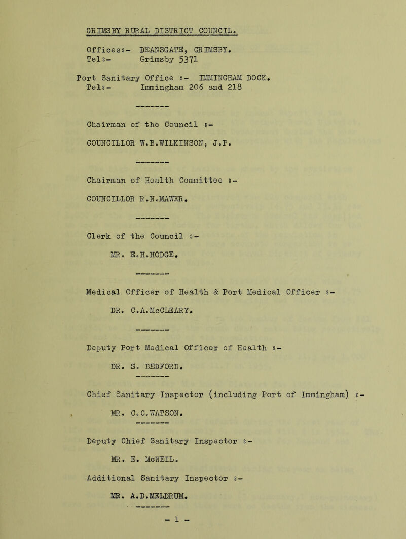 Officess- DEANSGATE-, GRIMSBY. Telg- Grimsby 5371 Port Sanitary Office 8- IMMINGHAM DOCK. Telg- Immingham 206 and 218 Chairman of the Council s- COUNCILLOR W.B0WILKINSON9 J.P. Chairman of Health Committee s- COUNCILLOR R.NoMAWER. Clerk of the Council s- MR. E.H.HODGE. Medical Officer of Health & Port Medical Officer 8- DR. CoAcMeCLEARY. Deputy Port Medical Officer of Health s- DR. So BEDFORD. Chief Sanitary Inspector (including Port of Immingham) MR. CoC,WATSON. Deputy Chief Sanitary Inspector s- MR. E. MoNEILo Additional Sanitary Inspector 8- MR. A.D.MELDRUM.