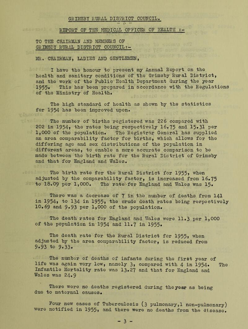 REPORT OP THE MEDICAL OFFICER OF HEALTH g- TO THE CHAIRMAN AND MEMBERS OF GRIMSBY RURAL DISTRICT COUNCILs- MR0 CHAIRMAN, LADIES AND GENTLEMEN, I have the honour to present my Annual Report on the health and sanitary conditions of the Grimsby Rural District, and the work of the Public Health Department during the year 1955. This has been prepared in accordance with the Regulations of the Ministry of Health. The high standard of health as shown by the statistics for 1954 has been improved upon. The number of births registered was 226 compared with 202 in 1954> the rates being respectively 16.75 and 15*31 per 1,000 of the population. The Registrar General has supplied an area comparability factor for births, which allows for the differing ago and sex distributions of the population in different areas, to enable a more accurate comparison to be made between the birth rate for the Rural District of Grimsby and that for England and Wales. The birth rate for the Rural District for 1955s when adjusted by the comparability factor, is increased from 16.75 to I8.O9 per 1,000. The rate--for England and Wales was 15* There was a decrease of 7 in the number of deaths from 141 in 1954, to 134 in 1955s the crude death rates being respectively 10,69 and 9*93 per 1,000 of the population. The death rates for England and Wales were 11,3 pen 1,000 of the population in 1954 and 11.7 in 1955* The death rate for the Rural District for 1955* when adjusted by the area comparability factor, is reduced from 9*93 to 9.33* The number of deaths of infants during the firfct year of life was again very low, namely 3, compared with 4 in 1954* The Infantile Mortality rate was 13.27 and that for England and Wales was 24*9 There were no deaths registered during the year as being due to maternal causes* Four new cases of Tuberculosis (3 pulmonary,1 non-pulmonary) were notified in 1955s and there were no deaths from the disease.