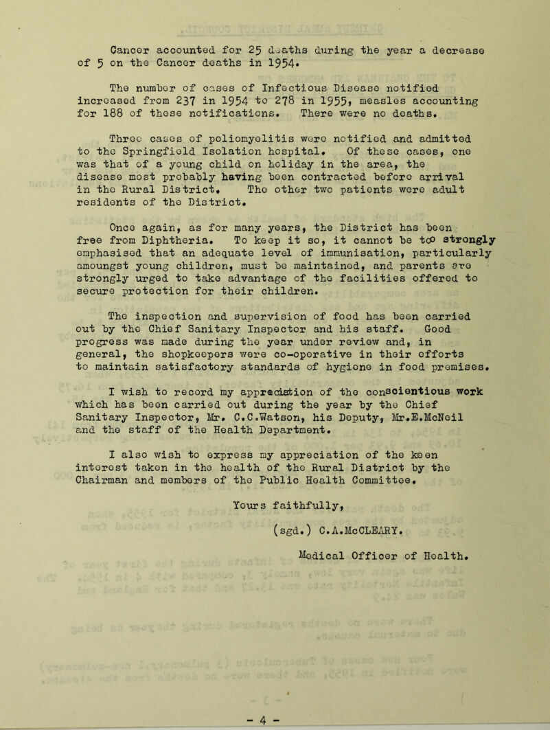 Cancer accounted for 25 deaths during the year a decrease of 5 on the Cancer deaths in 1954* The number of cases of Infectious Disease notified increased from 237 in 1954 to 278 in 1955» measles accounting for 188 of these notifications. There were no deaths. Three cases of poliomyelitis were notified and admitted to the Springfield Isolation hospital. Of these cases, one was that of a young child on holiday in the area, the disease most probably having been contracted beforo arrival in the Rural District, The other two patients were adult residents of the District. Once again, as for many years, the District has boon free from Diphtheria. To keep it so, it cannot be tcP strongly emphasised that an adequate level of immunisation, particularly amoungst young children, must be maintained, and parents ere strongly urged to take advantage of the facilities offered to secure protection for their children. The inspection and supervision of food has been carried out by the Chief Sanitary Inspector and his staff. Good progress was made during the year under review and, in general, the shopkoepers wore co-operative in their efforts to maintain satisfactory standards of hygiene in food premises. I wish to record my appreciation of the conscientious work which has been carried out during the year by the Chief Sanitary Inspector, Mr. C.C.Watson, his Deputy, Mr.E.McNeil and the staff of the Health Department. I also wish to express my appreciation of the keen interest taken in the health of the Rural District by the Chairman and members of the Public Health Committee. Yours faithfully, (sgd.) C.A.MeCLEARY. Medical Officer of Hoalth.