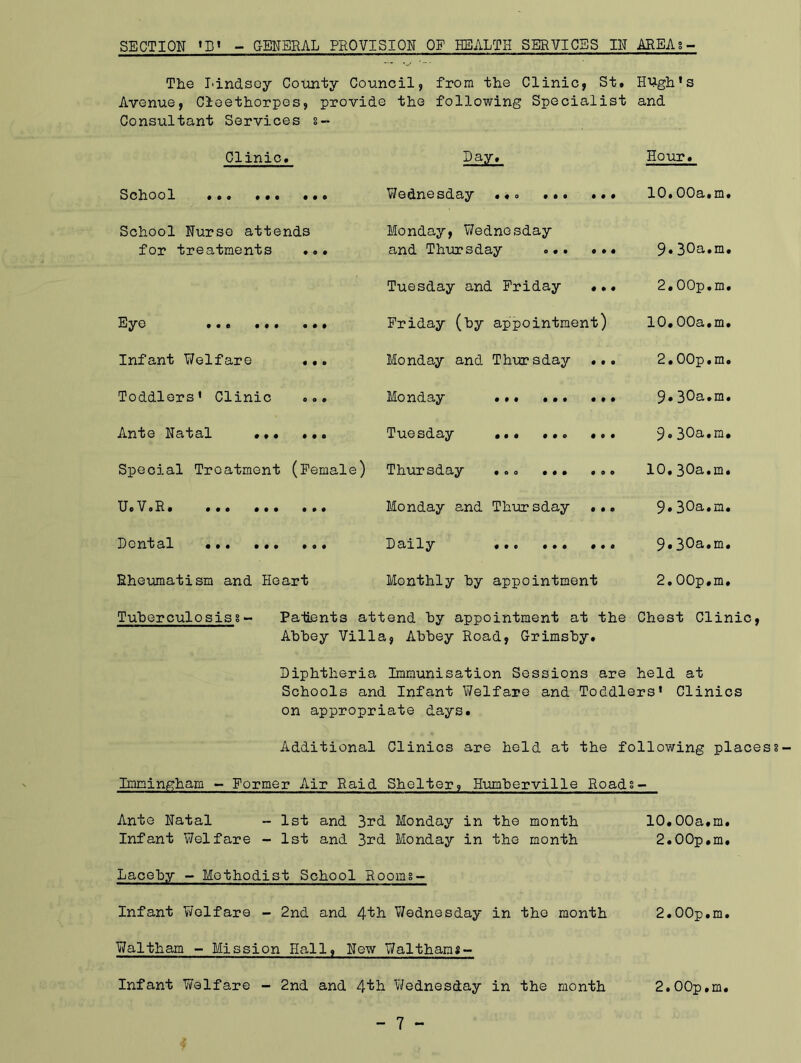 SECTION 'D« - GENERAL PROVISION OF HEALTH SERVICES IN AREA?- The Lindsey County Council, from the Clinic, St. Hugh’s Avenue, Cleethorpes, provide the following Specialist and Consultant Services s- Clinic. Day. Hour. School •o• 0 0 0 Wednesday ... ... 0 0 0 10.00a.m School Nurse attends for treatments ... Monday, Wednesday and Thursday .•. 0 0 0 9.30a.m Tuesday and Friday 0 0 0 2.OOp.m Eye ... ... 0 0 0 Friday (by appointment) 10.00a.m Infant Welfare 0 0 0 Monday and Thursday 0 0 0 2.OOp.m Toddlers' Clinic 0 O 0 Monday ... ... 0 0 0 9.30a.m Ante Natal ... 0 0 0 Tuesday ... ... 0 0 0 9.30a.m Special Treatment (Female) Thursday ... ... 0 0 O 10.30a.m UoVoR. ... ... 0 0 0 Monday and Thursday 0 0 0 9. 30a.m, Dental ••• • • o 0 0 0 Daily #00 000 0 O 0 9.30a.m Rheumatism and Heart Monthly by appointment 2.OOp.m Tuherculosiss- Paiients attend by appointment at the Chest Clinic, Abbey Villa, Abbey Road, Grimsby. Diphtheria Immunisation Sessions are held at Schools and Infant Welfare and Toddlers' Clinics on appropriate days. Additional Clinics are held at the following place Immingham - Former Air Raid Shelter, Humberville Roads- Ante Natal - 1st and 3rd Monday in the month 10.00a.m. Infant Welfare - 1st and 3rd Monday in the month 2.00p.m. Laceby - Methodist School Rooms~ Infant Welfare - 2nd and 4tb Wednesday in the month 2.00p.m. Waltham - Mission Hall, New Waltham;- Infant Welfare - 2nd and ^h Wednesday in the month 2.00p.m.