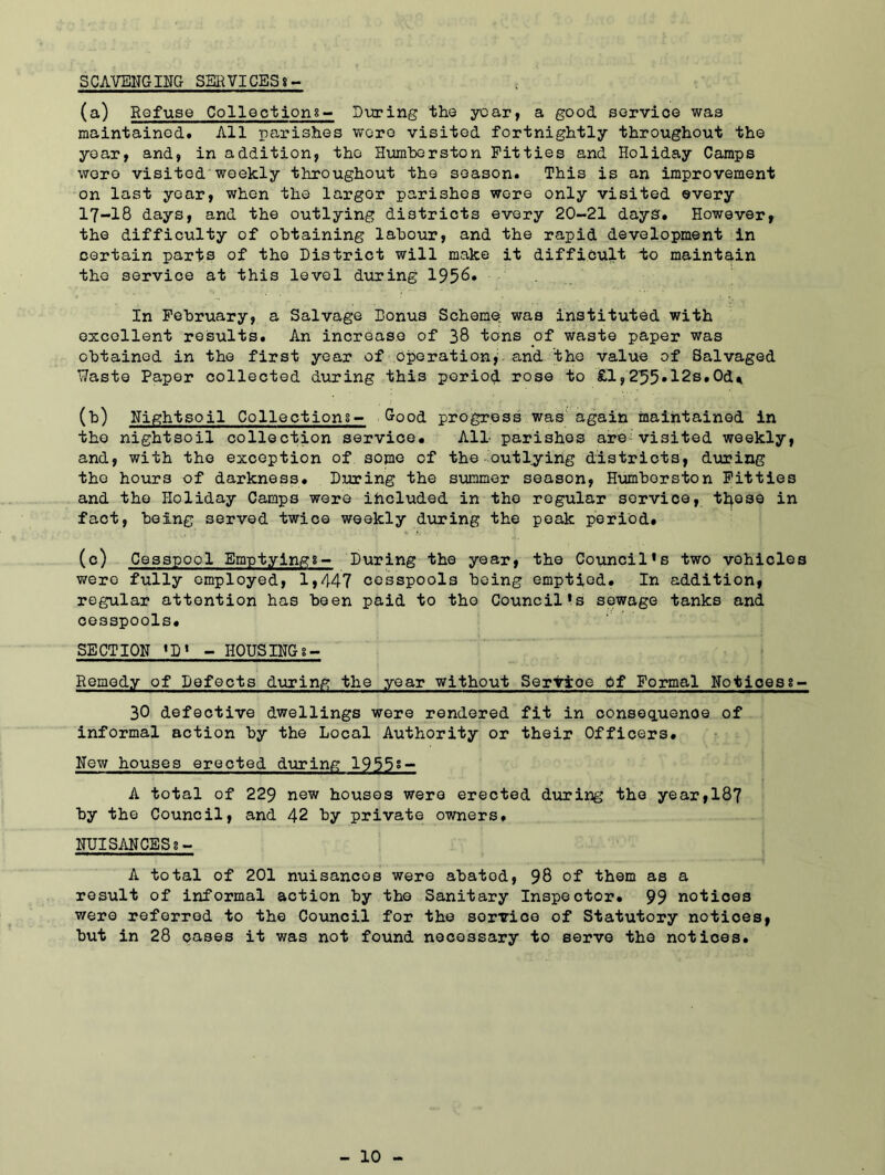 SCAVENGING SERVICES*- (a) Refuse Collections- During the year, a good service was maintained. All parishes wore visited fortnightly throughout the year, and, in addition, the Humberston Fitties and Holiday Camps wore visited weekly throughout the season. This is an improvement on last year, when the largor parishes were only visited ©very 17-18 days, and the outlying districts every 20~21 days. However, the difficulty of obtaining labour, and the rapid development in certain parts of the District will make it difficult to maintain the service at this level during 1958. In February, a Salvage Bonus Scheme was instituted with excellent results. An increase of 38 tons of waste paper was obtained in the first year of operationy and the value of Salvaged Waste Paper collected during this period rose to £1,2^5»12s.Od* (b) Nightsoil Collections-* Good progress was again maintained in the nightsoil collection service* All parishes are:visited weekly, and, with the exception of some of the outlying districts, during the hours of darkness. During the summer season, Humberston Fitties and the Holiday Camps were included in the regular service, those in fact, being served twice weekly during the peak period. (c) Cesspool Emptyings- During the year, the Council’s two vehicles were fully employed, 1,447 cesspools being emptied. In addition, regular attention has been paid to the Council’s sewage tanks and cesspools. SECTION ’D’ - HOUSINGs- Remedy of Defects during the year without Servioe of Formal Noticess- 30 defective dwellings were rendered fit in consequenoe of informal action by the Local Authority or their Officers. New houses erected during 1955s- A total of 229 new houses were erected during the year,187 by the Council, and 42 by private owners. NUISANCESi- A total of 201 nuisances were abated, 98 of them as a result of informal action by the Sanitary Inspector. 99 notices were referred to the Council for the sorvioe of Statutory notices, but in 28 cases it was not found necessary to serve the notices.