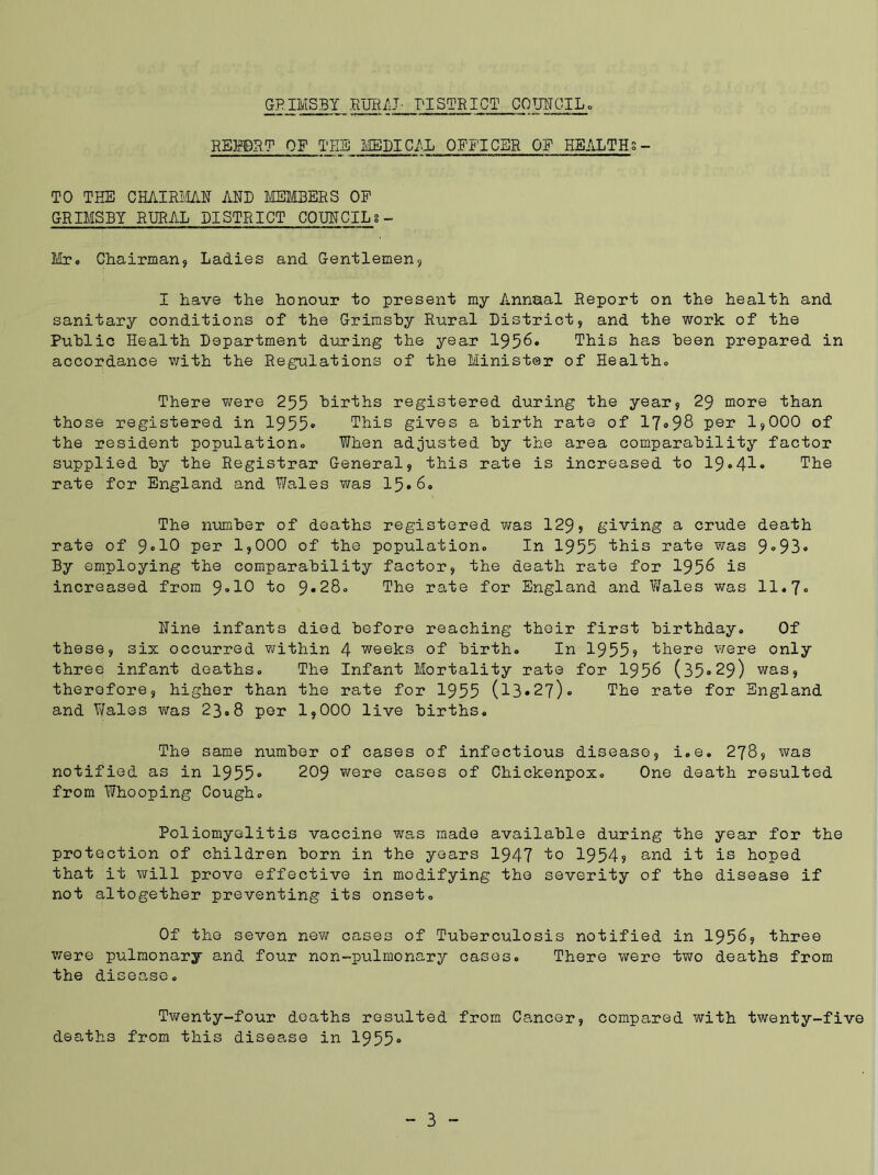 REM.?1 OF THE MEDICAL OFFICER OF HEALTHS - TO THE CHAIRMAN AND MEMBERS OP GRIMSBY RURAL DISTRICT COUNCILS - Hr. Chairman* Ladies and Gentlemen* I have the honour to present my Annual Report on the health and sanitary conditions of the Grimshy Rural District* and the work of the Public Health Department during the year 1956* This has been prepared in accordance with the Regulations of the Minister of Healtho There were 255 births registered during the year* 29 more than those registered in 1955° This gives a birth rate of 17»98 per 1*000 of the resident population.. When adjusted by the area comparability factor supplied by the Registrar General, this rate is increased to 19.41* The rate for England and Wales was 15.60 The number of deaths registered was 129* giving a crude death rate of 9°10 per I9OOO of the population. In 1955 this rate was 9^93® By employing the comparability factor* the death rate for 1956 is increased from 9»10 to 9*28. The rate for England and Wales was 11.7. Nine infants died before reaching their first birthday. Of these, six occurred within 4 weeks of birth. In 19559 there were only three infant deaths. The Infant Mortality rate for 1956 (35°29) was, therefore, higher than the rate for 1955 (13*27). The rate for England and Wales was 23.8 per 1,000 live births. The same number of cases of infectious disease, i.e. 278* was notified as in 1955° 209 were cases of Chickenpox. One death resulted from Whooping Cough. Poliomyelitis vaccine was made available during the year for the protection of children born in the years 1947 to 19549 and it is hoped that it will prove effective in modifying the severity of the disease if not altogether preventing its onset. Of the seven new cases of Tuberculosis notified in 1956, three were pulmonary and four non-pulmonary cases. There were two deaths from the disease. Twenty-four deaths resulted from Cancer, compared with twenty-five deaths from this disease in 1955°