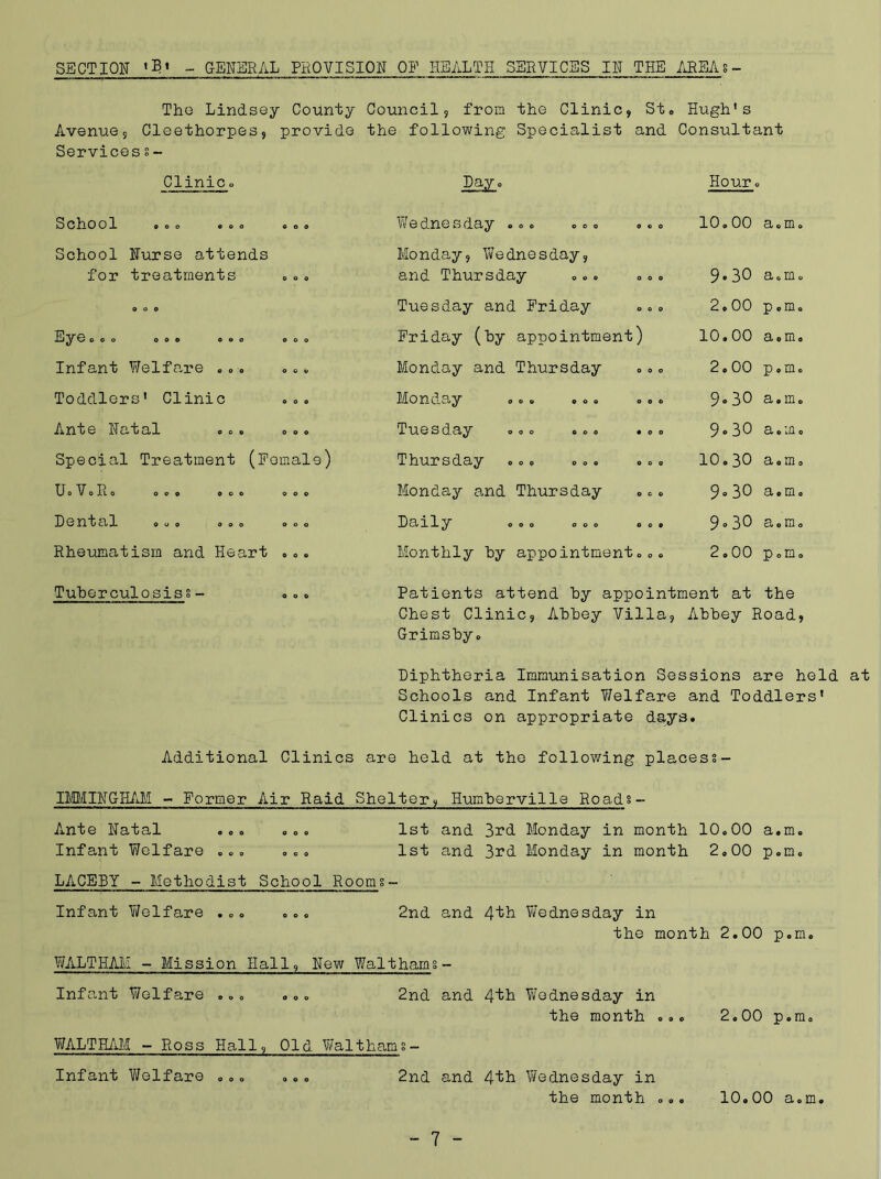 SECTION •Bi GENERAL PROVISION OP HEALTH SERVICES IN THE AREAs- The Lindsey County Council, from the Clinic, St. Hugh's Avenue, Cleethorpes, provide the following Specialist and Consultant Services s- Clinic o Pay o Hour . School COO O O O School Nurse attends for treatments Infant Welfare . .. .0 „ Toddlers' Clinic oo. Anoe Natal o o o o o o Special Treatment (Female) UoVoIlo OOO COO OOO Dental ooo ooo ooo Rheumatism and Heart ..c Wednesday ... ... ... 10.00 a.m. Monday, Wednesday, and Thursday ... ... 9-30 a.m. Tuesday and Friday 2.00 p.m. Friday (by appointment) 10.00 a 0 m 0 Monday and Thursday 2.00 p.m. Monday ... ... ... 9* 30 a.m. Tuesday ... ... ... 9.30 a. m 0 Thursday ... ... ... 10.30 a.m. Monday and Thursday ... 9° 30 a.m. Daily ooo ooo ooo 9° 30 a.m. Monthly by appointment... 2.00 p.m. Tuberculosiss- ooo Patients attend by appointment at the Chest Clinic, Abbey Villa, Abbey Road, Grimsbyo Diphtheria Immunisation Sessions are held at Schools and Infant Welfare and Toddlers' Clinics on appropriate days. Additional Clinics are held at the following placess- IMMINGHAM - Former Air Raid Shelter, Humberville Roads Ante Natal ... ... Infant Welfare ... . . 0 LACEBY - Methodist School Rooms. 1st and 3rd Monday in month 10.00 a.m, 1st and 3rd Monday in month 2,00 p.m, Infant Welfare ... „.. WALTHAM - Mission Hall, New Walthams - 2nd and 4^ Wednesday in the month 2.00 p.m. Infant Welfare . .. . „ „ WALTHAM - Ross Hall, Old Walthams- 2nd and 4th Wednesday in the month < Infant Welfare 2nd and 4th Wednesday in the month . 2.00 p.mc 10.00 a.m<