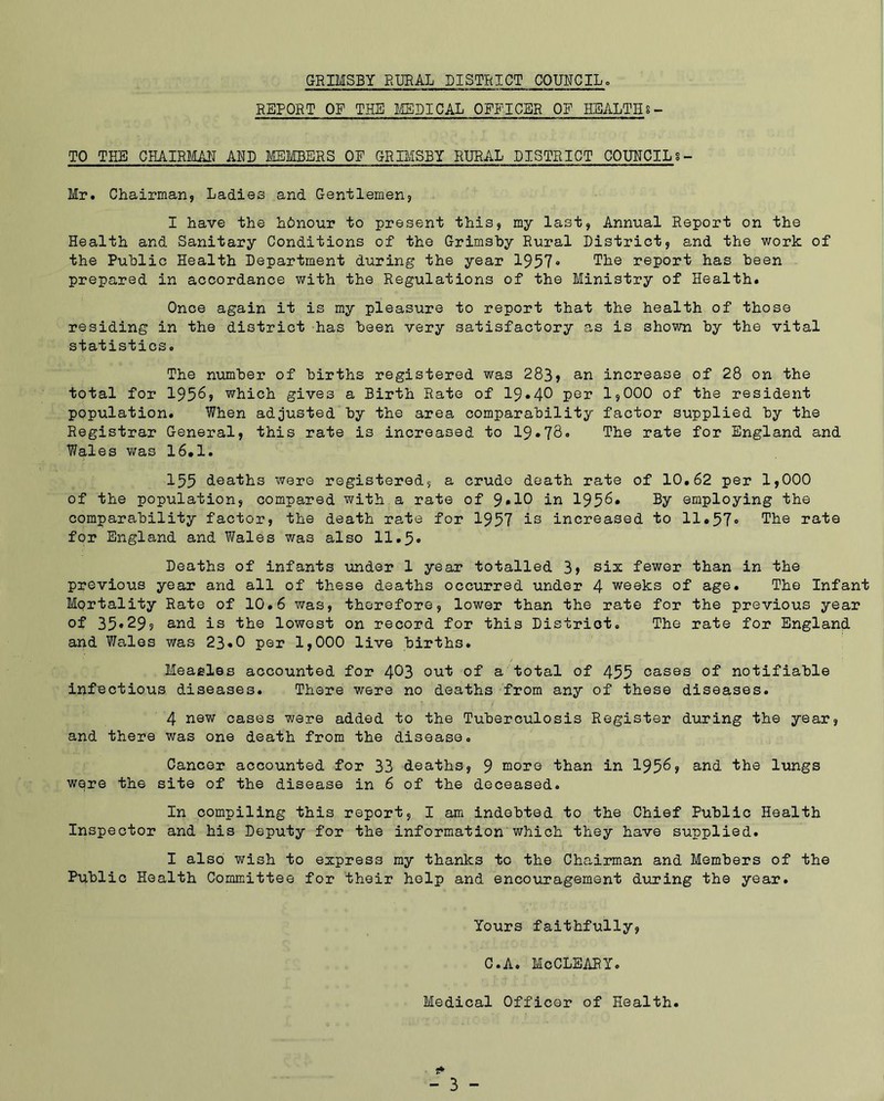 REPORT OF THE l/EDICAL OFFICER OF HEALTH 8- TO THE CHAIRMAN AND MEMBERS OF GRIMSBY RURAL DISTRICT COUNCIL 8- Mr. Chairman, Ladies and Gentlemen, I have the honour to present this, my last. Annual Report on the Health and Sanitary Conditions of the Grimshy Rural District, and the work of the Public Health Department during the year 1957» The report has been prepared in accordance v/ith the Regulations of the Ministry of Health. Once again it is my pleasure to report that the health of those residing in the district has been very satisfactory as is shown by the vital statistics. The number of births registered was 283, an increase of 28 on the total for 1956> which gives a Birth Rate of 19.40 per 1,000 of the resident population. When adjusted by the area comparability factor supplied by the Registrar General, this rate is increased to 19.7S<> The rate for England and Wales was 16.1. 155 deaths were registered, a crude death rate of 10.62 per 1,000 of the population, compared with a rate of 9*10 in 195^* employing the comparability factor, the death rate for 1957 is Increased to 11.57» The rate for England and Wales was also 11.5* Deaths of infants under 1 year totalled 3> six fewer than in the previous year and all of these deaths occurred under 4 weeks of age. The Infant Mprtality Rate of 10.6 was, therefore, lower than the rate for the previous year of 35»299 and is the lowest on record for this District. The rate for England and Wales was 23«0 per 1,000 live births. Measles accounted for 4^3 out of a total of 455 cases of notifiable infectious diseases. There were no deaths from any of these diseases. 4 new cases were added to the Tuberculosis Register during the year, and there was one death from the disease. Cancer accounted for 33 deaths, 9 more than in 195^? Q'nd the lungs were the site of the disease in 6 of the deceased. In compiling this report, I am indebted to the Chief Public Health Inspector and his Deputy for the information which they have supplied. I also wish to express ray thanks to the Chairman and Members of the Public Health Committee for their help and encouragement dviring the year. Yours faithfully, C.A. McCLSARYo Medical Officer of Health.