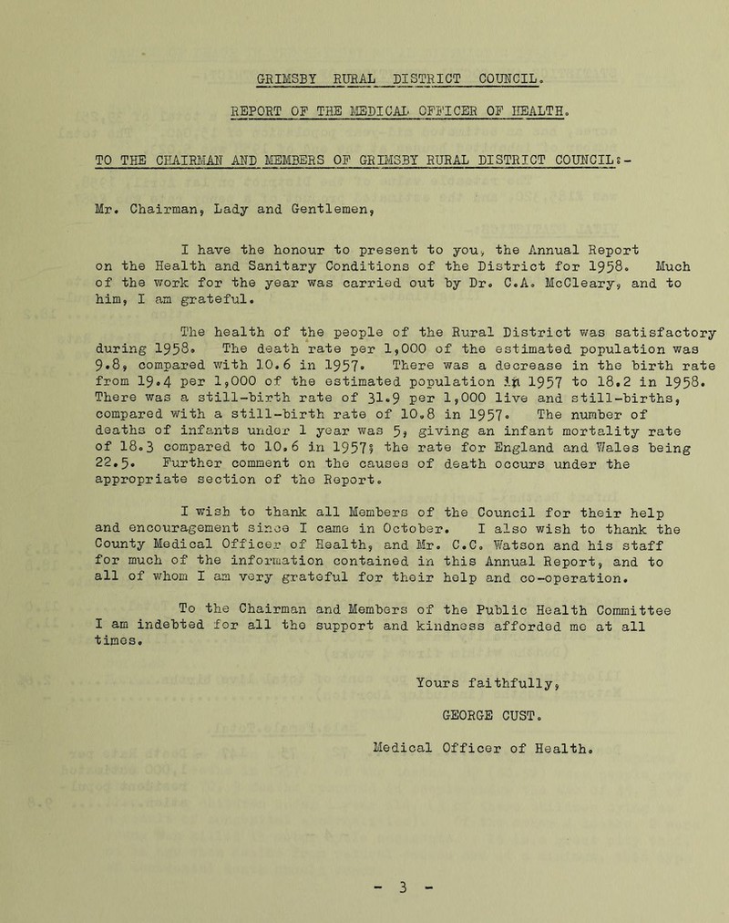 REPORT OF TUB MEDICAL OFFICER OF HEALTH, TO THE CHAIRMAN AND MEMBERS OP GRIMSBY RURAL DISTRICT COUNCILs- Mr. Chairman, Lady and Gentlemen, I have the honour to present to you, the Annual Report on the Health and Sanitary Conditions of the District for 1958, Much of the work for the year was carried out by Dr, C,A, McCleary, and to him, I am grateful. The health of the people of the Rural District was satisfactory during 1958, The death rate per 1,000 of the estimated population was 9.8, compared with 10,6 in 1957« There was a decrease in the birth rate from 19*4 per ljOOO of the estimated population 1957 to 18.2 in 1958. There was a still-birth rate of 31«9 per 1,000 live and still-births, compared with a still-birth rate of 10,8 in 1957« The number of deaths of infants under 1 year was 5? giving an infant mortality rate of 18,3 compared to 10,6 in 1957? the rate for England and 7/ales being 22,5. Further comment on the causes of death occurs under the appropriate section of the Report, I wTish to thank all Members of the Council for their help and encouragement since I came in October. I also wish to thank the County Medical Officer of Health, and Mr. C.C. Watson and his staff for much of the information contained in this Annual Report, and to all of whom I am very grateful for their help and co-operation. To the Chairman and Members of the Public Health Committee I am indebted for all the support and kindness afforded me at all times. Yours faithfully, GEORGE OUST. Medical Officer of Health.