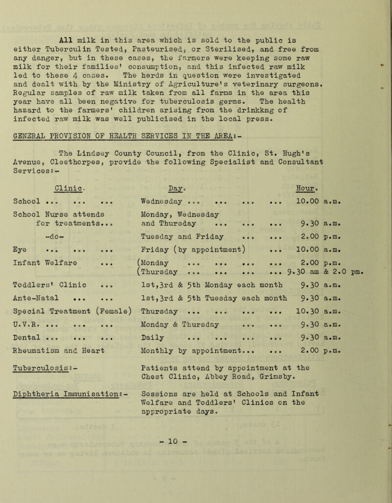 All milk in this area which is sold to the public is either Tuberculin Tested} Pasteurised} or Sterilised, and free from any danger, but in these cases, the farmers were keeping some raw milk for their families’ consumption, and this infected raw milk led to these 4 cases. The herds in question were investigated and dealt with by the Ministry of Agriculture’s veterinary surgeons. Regular samples of raw milk taken from all farms in the area this year have all been negative for tuberculosis germs. The health hazard to the farmers’ children arising from the drinkkng of infected raw milk was well publicised in the local press. GENERAL PROVISION OF HEALTH SERVICES IN THE AREAS - The Lindsey County Council, from the Clinic, St. Hugh’s Avenue, Cleethorpes, provide the following Specialist and Consultant Services § - Clinic. Day. Hour. School • o o OOO • 0 o Wednesday ... ... ... ooo 10.00 el 0 m # School Nurse attends Monday, Wednesday for treatments... and Thursday ... ... ooo 9-30 Si 0 ID 0 -do- Tuesday and Friday ooo 2.00 p.m. Ey© • O 0 OOO OOO Friday (by appointment) ooo 10.00 a.m. Infant Welfare (MOriClciy ooo ooo «oo OOO 2.00 p.m. (Thursday ... ... ... 0 o . 9 . 30 am & 2.0 pm Toddlers’ Clinic ... 1st,3rd & 5th Monday each month 9-30 Si 0 in 0 Ant© —Nctfc9*1 • • • • o o 1st,3rd & 5kh Tuesday each month 9.30 a.m. Special Treatment (Female) Thursday ... ... ... 0 0 9 10.30 a.m. UoVoRo OOO OOO OOO Monday & Thursday OOO 9« 30 2# © m © !D©Xl*bcll OOO OOO OOO Dclily ooo ooo ooo 0 0 0 9-30 a.m. Rheumatism and Heart Monthly by appointment... ooo 2.00 p.m. Tuberculosis s- Patients attend by appointment at the Chest Clinic, Abbey Road, Grimsby 0 Diphtheria Immunisations- Sessions are held at Schools and Infant Welfare and Toddlers’ Clinics on the appropriate days.