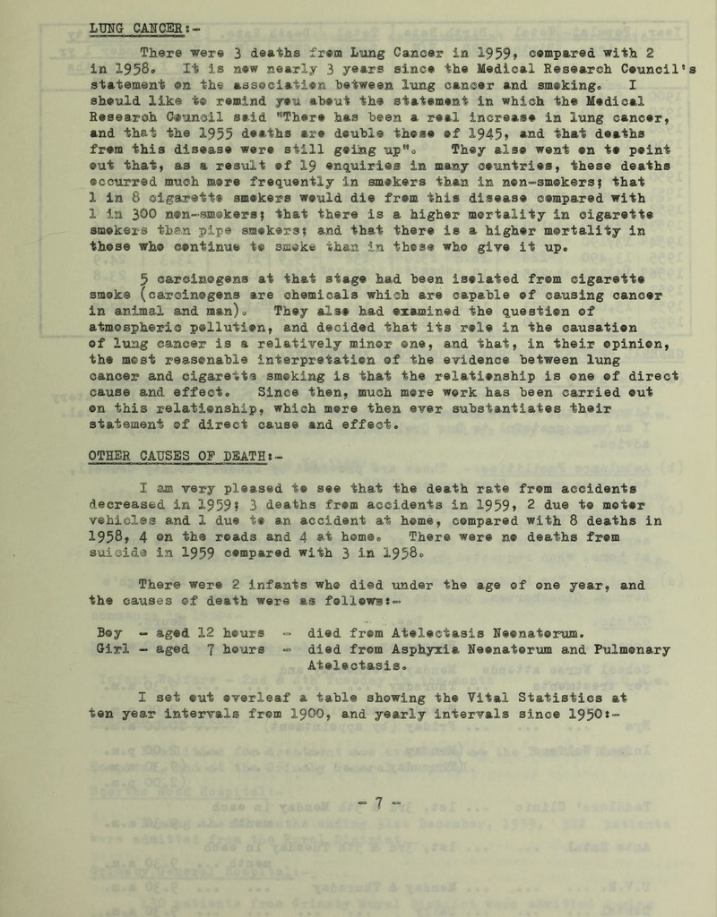LUNG CANCER There were 3 deaths from Lung Cancer in 1959? compared with 2 in 1958® It is now nearly 3 years since the Medical Research Council”s statement ©n the association between lung cancer and smoking® I should like t® remind you about the statement in which the Medical Research Council said ''There has been a real increase in lung cancer, and that the 1955 deaths are double these ®f 1945? and that deaths from this disease were still going upMo They als® went ®n i# point out that, as a result ef 19 enquiries in many countries, these deaths occurred much more frequently in smokers than in n©n»sm@kers; that 1 in 8 oigarett® smokers would die from this disease compared with 1 in 300 non-smckersj that there is a higher mortality in cigarette smokers then pipe smokers; and that there is a higher mortality in those who continue to smoke than in those who give it up® 5 carcinogens at that stage had been isolated from cigarett® smoke (carcinogens are chemicals which are capable of causing cancer in animal and man)® They als® had examined the question of atmospheric pollution, and decided that its r®l® in the causation of lung cancer is a relatively minor one, and that, in their ©pinion, the most reasonable interpretation of the evidence between lung cancer and cigarette smoking is that the relationship is one ©f direct cause and effect® Since then, much more work has been carried out on this relationship, which more then ever substantiates their statement of direct cause and effect. OTHER CAUSES OF DEATH 1 am very pleased t® see that the death rate from accidents decreased in 1959? 3 deaths from accidents in 1959? 2 due t® motor vehicles and 1 due t® an accident at home, compared with 8 deaths in 1958, 4 on the roads and 4 at home® There wer® n® deaths fr©m suicide in 1959 compared with 3 in 1958o There were 2 infants who died under the age of one year, and the causes of death were as follows;- Boy - aged 12 hours - died fr@m Atelectasis Neonaterum. Girl - aged 7 hours - died from Asphyxia Neonatorum and Pulmonary Atelectasis. I set @ut overleaf a table showing the Vital Statistics at ten year intervals fr©m 1900, and yearly intervals since 1950*=■