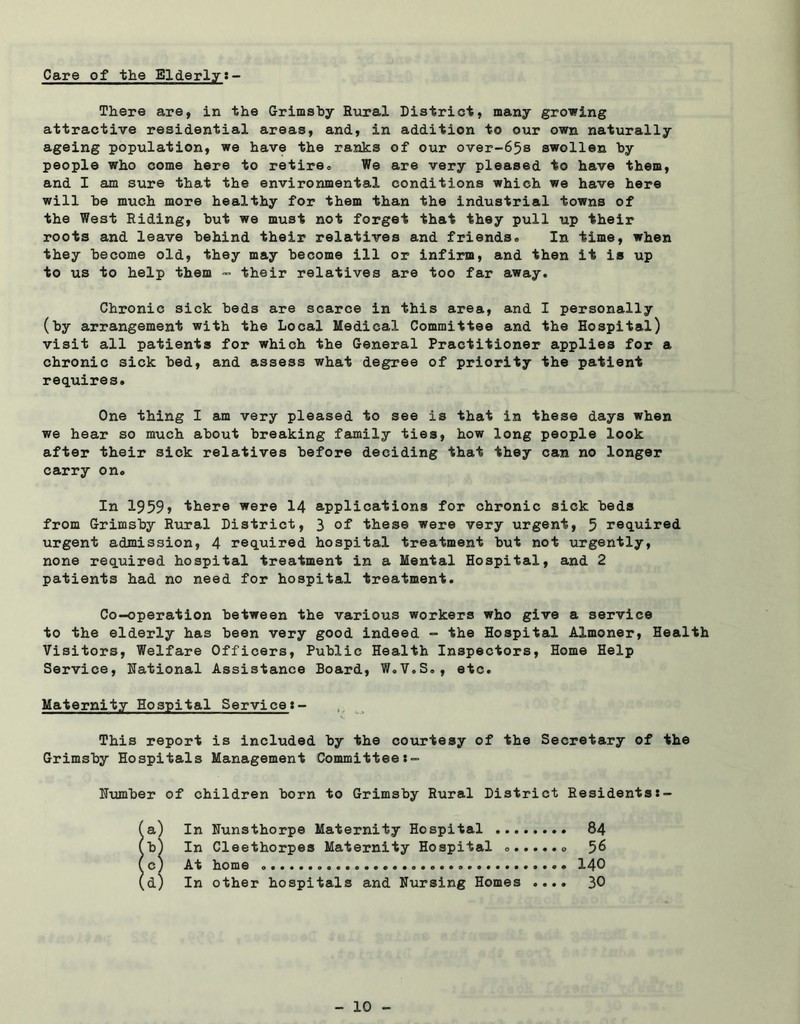Care of the Elderly There are, in the Grimsby Rural District, many growing attractive residential areas, and, in addition to our own naturally ageing population, we have the ranks of our over-65s swollen by people who come here to retire* We are very pleased to have them, and I am sure that the environmental conditions which we have here will be much more healthy for them than the industrial towns of the West Riding, but we must not forget that they pull up their roots and leave behind their relatives and friends® In time, when they become old, they may become ill or infirm, and then it is up to us to help them - their relatives are too far away. Chronic sick beds are scarce in this area, and I personally (by arrangement with the Local Medical Committee and the Hospital) visit all patients for which the General Practitioner applies for a chronic sick bed, and assess what degree of priority the patient requires. One thing I am very pleased to see is that in these days when we hear so much about breaking family ties, how long people look after their sick relatives before deciding that they can no longer carry on. In 1959, there were 14 applications for chronic sick beds from Grimsby Rural District, 3 of these were very urgent, 5 required urgent admission, 4 required hospital treatment but not urgently, none required hospital treatment in a Mental Hospital, and 2 patients had no need for hospital treatment. Co-operation between the various workers who give a service to the elderly has been very good indeed - the Hospital Almoner, Health Visitors, Welfare Officers, Public Health Inspectors, Home Help Service, Rational Assistance Board, W®V.S®, etc. Maternity Hospital Service:- v This report is included by the courtesy of the Secretary of the Grimsby Hospitals Management Committee Humber of children born to Grimsby Rural District Residentss- a) In Nunsthorpe Maternity Hospital b) In Cleethorpes Maternity Hospital c) At home d) In other hospitals and Nursing Homes .... 84 56 140 30