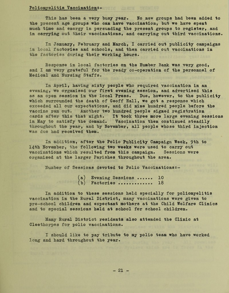 This has been a very busy year. No new groups had been added to the present age groups who can have vaccination, but we have spent much time and energy in persuading the present groups to register, and in carrying out their vaccinations, and carrying ©ut third vaccinations. In January, February and March, I carried out publicity campaigns in local factories and schools, and then carried out vaccinations in the factories during their working hours. Response in local factories on the Humber Bank was very good, and I am very grateful for the ready co-operation of the personnel of Medical and Nursing Staffs. In April, having sixty people who required vaccination in an evening, we organised our first evening session, and advertised this as an open session in the local Press. Due, however, to the publicity which surrounded the death of Geoff Hall, we got a response which exceeded all our expectations, and did nine hundred people before the vaccine ran out0 Another two hundred people signed registration cards after this that night. It took three more large evening sessions in May to satisfy the demand. Vaccination then continued steadily throughout the year, and hy November, all people whose third injection was due had received them. In addition, after the Polio Publicity Campaign Week, 9^^ to 14th November, the following two weeks were used to carry out vaccinations which resulted from this campaign. Sessions were organised at the larger Parishes throughout the area. Number of Sessions devoted to Polio Vaccinations:- (a) Evening Sessions (b) Factories ...... 10 18 In addition to these sessions held specially for poliomyelitis vaccination in the Rural District, many vaccinations were given to pre-school children and expectant mothers at the Child Welfare Clinics and to special sessions held at school for school children. Many Rural District residents also attended the Clinic at Cleethorpes for polio vaccinations. I should like to pay tribute to my polio team who have worked long and hard throughout the year.