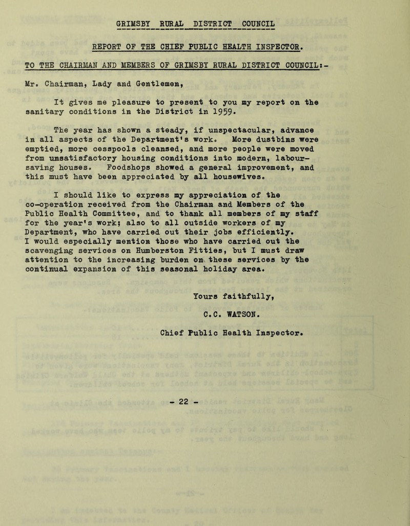 GRIMSBY RURAL DISTRICT COUNCIL REPORT OF THE CHIEF PUBLIC HEALTH INSPECTOR. TO THE CHAIRMAN AND MEMBERS OF GRIMSBY RURAL DISTRICT COUNCIL Mr. Chairman, Lady and Gentlemen, It gives me pleasure to present to you my report on the sanitary conditions in the District in 1959* The year has shown a steady, if unspectacular, advance in all aspects of the Department's work. More dustbins were emptied, more cesspools cleansed, and more people were moved from unsatisfactory housing conditions into modern, labour- saving houses. Foodshops showed a general improvement, and this must have been appreciated by all housewives. I should like to express my appreciation of the co-operation received from the Chairman and Members of the Public Health Committee, and to thank all members of my staff for the year's work; also to all outside workers of my Department, who have carried out their jobs efficiently. I would especially mention those who have carried out the scavenging services on Humberston Fitties, but I must draw attention to the increasing burden on these services by the continual expansion of this seasonal holiday area. Yours faithfully, C.C. WATSON. Chief Public Health Inspector.