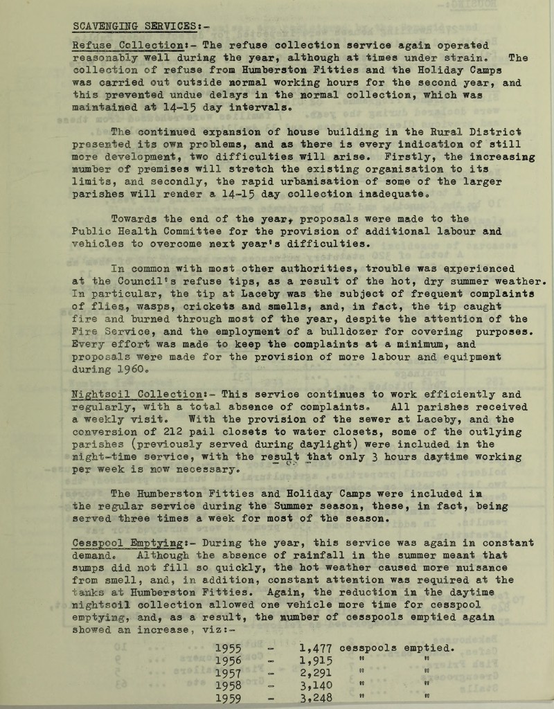 SCAVENGING SERVICES:- Refuse Collection:- The refuse collection service again operated reasonably well during the year, although at times under strain® The collection of refuse from Humberston Fitties and the Holiday Camps was carried out outside normal working hours for the second year, and this prevented undue delays in the normal collection, which was maintained at 14-15 day intervals® The continued expansion of house building in the Rural District presented its own problems, and as there is every indication of still more development, two difficulties will arise. Firstly, the increasing number of premises will stretch the existing organisation to its limits, and secondly, the rapid urbanisation of some of the larger parishes will render a 14-15 day collection inadequate0 Towards the end of the year* proposals were made to the Public Health Committee for the provision of additional labour and vehicles to overcome next year’s difficulties. In common with most other authorities, trouble was experienced at the Council’s refuse tips, as a result of the hot, dry summer weather. In particular, the tip at Laceby was the subject of frequent complaints of flies, wasps, crickets and smells, and, in fact, the tip caught fire and burned through most of the year, despite the attention of the Fire Service, and the employment of a bulldozer for covering purposes. Every effort was made to keep the complaints at a minimum, and proposals were made for the provision of more labour and equipment during I960. Nightsoil Collection:- This service continues to work efficiently and regularly, with a total absence of complaints® All parishes received a weekly visit. With the provision of the sewer at Laceby, and the conversion of 212 pail closets to water closets, some of the outlying parishes (previously served during daylight) were included in the night-time service, with the result that only 3 hours daytime working per week is now necessary. The Humberston Fitties and Holiday Camps were included in the regular service during the Summer season, these, in fact, being served three times a week for most of the season. Cesspool Emptying:- During the year, this service was again in constant demand. Although the absence of rainfall in the summer meant that sumps did not fill so quickly, the hot weather caused more nuisance from smell, and, in addition, constant attention was required at the tanks at Humberston Fitties. Again, the reduction in the daytime nightsoil collection allowed one vehicle more time for cesspool emptying, and, as a result, the number of ’ cesspools emptied again showed an increase, viz :- 1955 — 1,477 cesspools emptied. 1956 - 1,915 00 to 1957 = 2,291 00 00 1958 3,140 to 00 1959 - 3,248 00 to