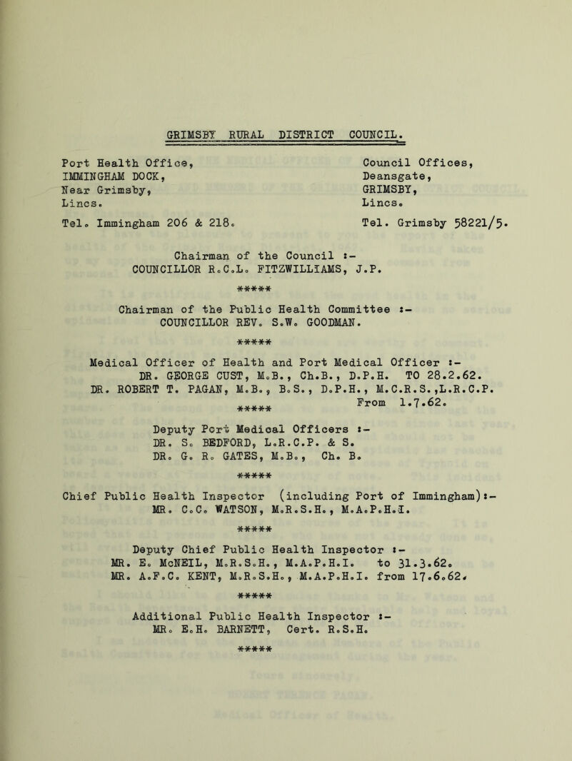 Port Health. Office, IMMINGHAM DOCK, Hear Grimsby, Lines. Tel. Immingham 206 & 218. Council Offices, Deansgate, GRIMSBY, Lincso Tel. Grimsby 58221/5- Chairman of the Council :- COUNCILLOR E.C.Lo FITZWILLIAMS, J.P. ***** Chairman of the Public Health Committee COUNCILLOR REV. S.W. GOODMAN. ***** Medical Officer of Health and Port Medical Officer DR. GEORGE OUST, M.B. , Ch.B., D.P.H. TO 28.2.62. DR. ROBERT T. PAGAN, M.B., B.S., D.P.H., M.C.R.S.,L.R.C.P. ***** Prom 1.7*62. Deputy Port Medical Officers *- DR. So BEDFORD, L.R.C.P. & S. DR. G. Ho GATES, M.B., Ch. B. ***** Chief Public Health Inspector (including Port of Immingham) MR. C.C. WATSON, M.R.S.H., M.A.P.H.I. ***** Deputy Chief Public Health Inspector *- MR. E. McNEIL, M.R.S.H., M.A.P.H.I. to 31-3.62. MR. A.F.C. KENT, M.R.S.H., M.A.P.H.I. from 17.6.62# ***** Additional Public Health Inspector * — MR. SoH. BARNETT, Cert. R.S.H. *****