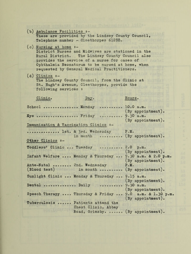 (b) Ambulance Facilities 8- These are provided by the Lindsey County Council, Telephone number - Cleethorpes 6l288o (c) Nursing at home s- District Nurses and Midwives are stationed in the Rural District* The Lindsey County Council also provides the service of a nurse for cases of Ophthalmia Neonatorum to be nursed at home, when requested by General Medical Practitioners* (d) Clinics s- The Lindsey County Council, from the Clinic at St* Hugh's Avenue, Cleethorpes, provide the following services s Clinic* Day» Hours. School •o»ooeoooooooo. Monday ®. Eye o*oooo*o.o.ooo©*oo Friday o o Immunisation & Vaccination Clinics s © o © © ooo©oooo lOoO 3,oT[l o (By appointment). ^ © 30 3l o m o (By appointment). *.*ooo***oo*»* 1st* Sc 3*rdo Wed.nesd.ay in month 0 o*.. Other Clinics s- PJ. (By appointment). Toddlers' Clinic o*o Tuesday ooooo.o.oo Infant Welfare *.»* Monday & Thursday 00* Ante-Natal 0.000.0. 2ndo Wednesday (Blood test) in month 000.00*0®. 2.0 p.m o (By appointment). 9.3O a«m. & 2.0 p.m (By appointment). P.Mo (By appointment). Sunlight Clinic e». Monday & Thursday 0*0 Dental .0000.0*000.00 Dai.Ly 0©0©00®®00 Speech Therapy 0.00 Thursday & Friday 000 Tuberculosis o**o*® Patients attend the Chest Clinic, Abbey Road, Grimsby. O*...o 9ol5 a0m0 (By appointment). 9.30 a0m0 (By appointment). 9.0 a0m0 & 1*30 P® (By appointment). (By appointment)o