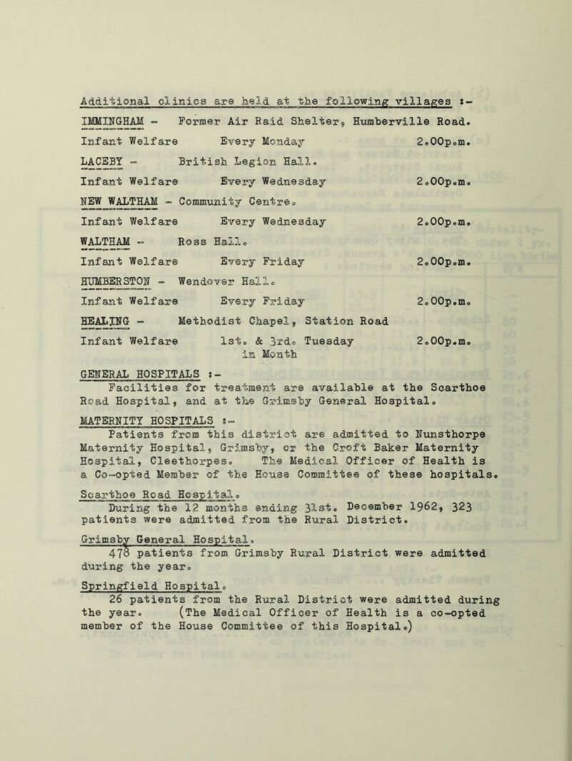 Additional clinics are held at the following villages IMMINGHAM - Former Air Raid Shelter, Humberville Road. Infant Welfare Every Monday 2o00pom. LACEBY “ British Legion Hallo Infant Welfare Every Wednesday 2o00p®m® NEW WALTHAM - Community Centreo Infant Welfare Every Wednesday 2®00p®m® WALTHAM - Ross Hallo Infant Welfare Every Friday 2o00pomo HUMBERSTON - Wendover Halle Infant Welfare Every Friday 2®00p®m® HEALING - Methodist Chapel, Station Road Infant Welfare Xsi® & 3rd® Tuesday 2o00p.mo in Month GENERAL HOSPITALS J- Facilities for treatment are available at the Scarthoe Road Hospital, and at the Grimsby General Hospital® MATERNITY HOSPITALS *- Patients from this district are admitted to Nunsthorpe Maternity Hospital, Grimsby, or the Croft Baker Maternity Hospital, Cleethorpeso The Medical Officer of Health is a Co-opted Member of the House Committee of these hospitals., Scarthoe Road Hospital., During the 12 months ending 31st® December 19^2, 323 patients were admitted from the Rural District® Grimsby General Hospital® 478 patients from Grimsby Rural District were admitted during the year® Springfield Hospital® 26 patients from the Rural District were admitted during the year® (The Medical Officer of Health is a co-opted member of the House Committee of this Hospital®)