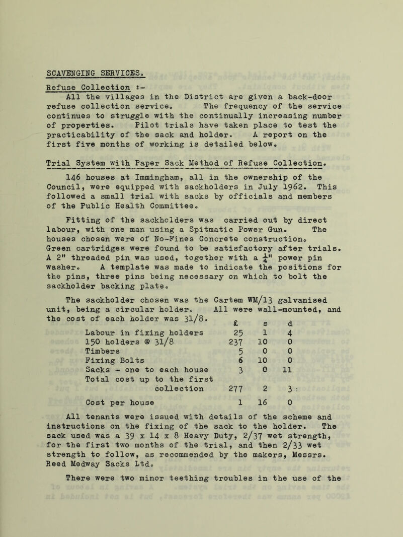SCAVENGING SERVICES Refuse Collection All the villages in the District are given a hack-door refuse collection service. The frequency of the service continues to struggle with the continually increasing number of properties. Pilot trials have taken place to test the practicability of the sack and holder. A report on the first five months of working is detailed below. Trial System with Paper Sack_Method of Refuse Collection. I46 houses at Immingham, all in the ownership of the Council, were equipped with saokholders in July 1962. This followed a small trial with sacks by officials and members of the Public Health Committee. Pitting of the saokholders was carried out by direct labour, with one man using a Spitmatic Power Gun. The houses chosen were of No-Pines Concrete construction© Green cartridges were found to be satisfactory after trials. A 2” threaded pin was used, together with Q 3 a 4 power pin washer. A template was made to indicate the positions : the pins, three pins being necessary on which to bolt the sackholder backing plate. The sackholder chosen was the Cartem WM/l3 galvanised unit, being a circular holder. All , were wall -mounted, 1 the cost of each holder was 3l/8. £ s d Labour in fixing holders 25 1 4 150 holders @ 31/8 237 10 0 Timbers 5 0 0 Fixing Bolts 6 10 0 Sacks - one to each house 3 0 11 Total cost up to the first collection 277 2 3 : Cost per house 1 16 0 All tenants were issued with details of the scheme and instructions on the fixing of the sack to the holder. The sack used was a 39 x 14 x 8 Heavy Duty, 2/37 w@t strength, for the first two months of the trial, and then 2/33 wet strength to follow, as recommended by the makers, Messrs. Reed Medway Sacks Ltd. There were two minor teething troubles in the use of the