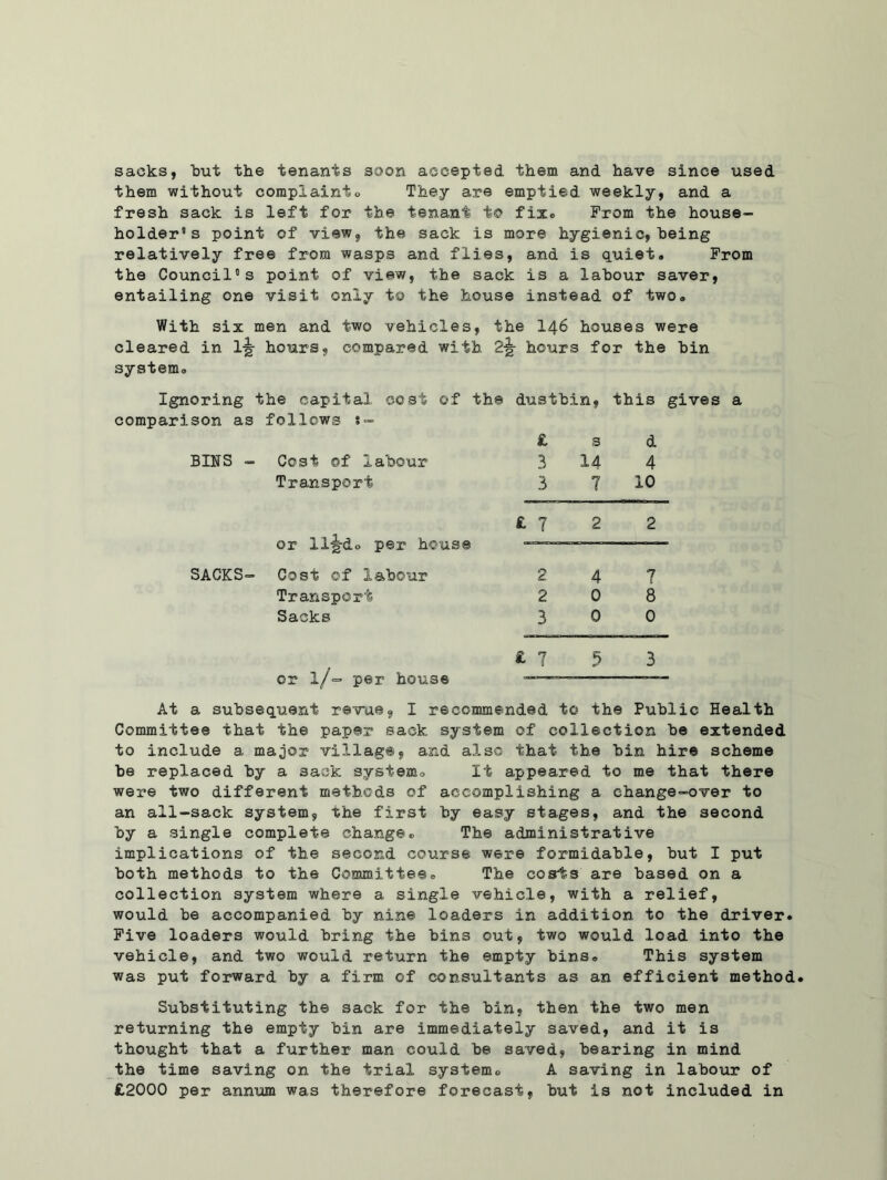 sacks, but the tenants soon accepted them and have since used them without complaint® They are emptied weekly, and a fresh sack is left for the tenant to fix® From the house- holder’s point of view, the sack is more hygienic, being relatively free from wasps and flies, and is quiet. From the Council’s point of view, the sack is a labour saver, entailing one visit only to the house instead of two. With six i men and two vehicles, the 146 houses were cleared in 1-g- hours, compared with hours for the bin system. Ignoring the capital cost of the dustbin, this gives comparison as follows s- £ s d BINS - Cost ©f labour 3 14 4 Transport 3 7 10 £ 7 2 2 or ll'g-do per house —— SACKS- Cost of labour 2 4 7 Transport 2 0 8 Sacks 3 0 0 £ 7 5 3 or 1/- per house — At a subsequent revue, I recommended to the Public Health Committee that the paper sack system of collection be extended to include a major village, and also that the bin hire scheme be replaced by a sack systemo It appeared to me that there were two different methods of accomplishing a change-over to an all-sack system, the first hy easy stages, and the second hy a single complete change® The administrative implications of the second course were formidable, hut I put both methods to the Committee. The cosrts are based on a collection system where a single vehicle, with a relief, would be accompanied hy nine loaders in addition to the driver. Five loaders would bring the bins out, two would load into the vehicle, and two would return the empty bins. This system was put forward hy a firm of consultants as an efficient method. Substituting the sack for the bin, then the two men returning the empty bin are immediately saved, and it is thought that a further man could he saved, hearing in mind the time saving on the trial system® A saving in labour of £2000 per annum was therefore forecast, hut is not included in