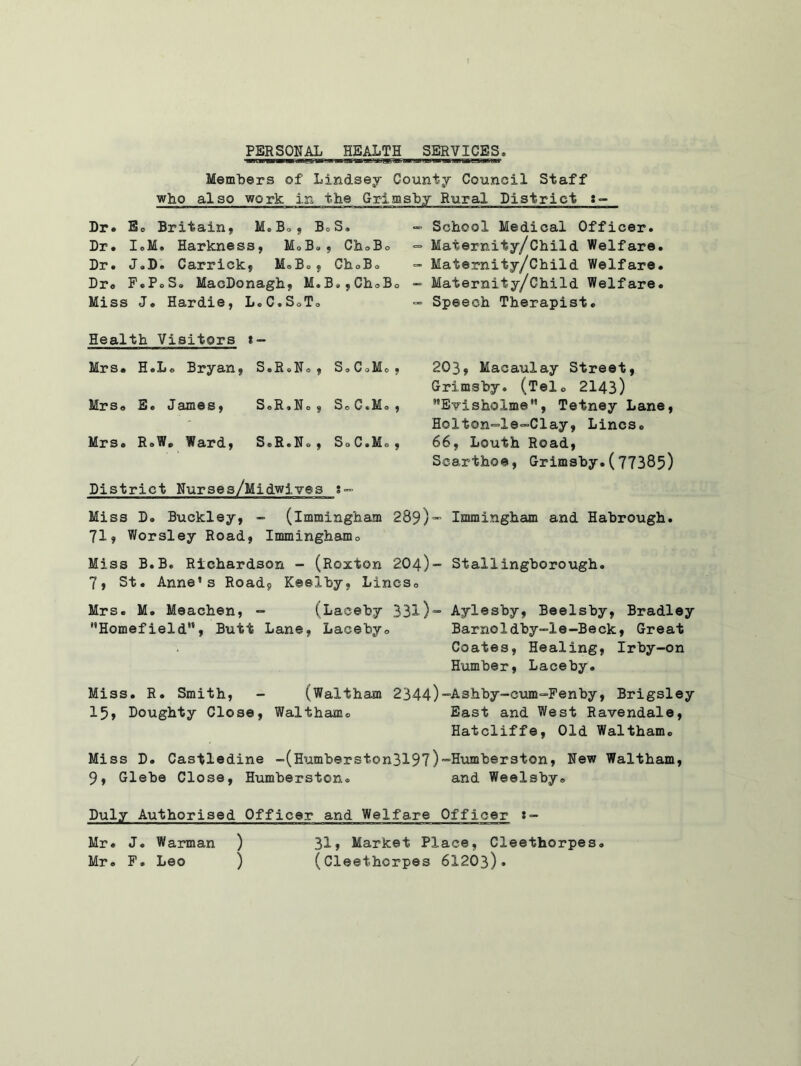 PERSONAL HEALTH SERVICES Members of Lindsey County Council Staff who also work in the Grimsby Rural District Dr. Bo Britain, M.B., B.S. Dr. I.M. Harkness, M.B., Ch.B. Dr. J.D. Carrick, M.B., Ch.Bo Dr. F.P.S. MacDonagh, M.B»,Ch.B. Miss J. Hardie, L.C.SoTo Health Visitors t - Mrs. HoLo Bryan, S.RoNo, SoC.Mo, Mrsa E. Iames, S. R. N o , S. C«M. , Mrs. R.W. Ward, S.R.N., S.C.Mo, District Nurses/Midwives g- - School Medical Officer. *= Maternity/Child Welfare. “ Maternity/Child Welfare. - Maternity/Child Welfare. “ Speech Therapist. 203, Macaulay Street, Grimsby. (Tel. 2143) MEvisholmeM, Tetney Lane, Holton-Xe-Clay, Lines. 66, Louth Road, Scarthoe, Grimsby.(77385) Miss D. Buckley, - (immingham 289)“ Immingham and Habrough. 71, Worsley Road, Imminghamo Miss B.B. Richardson - (Roxton 204)- Stallingborough. 7, St. Anne’s Road9 Keelby, Lines. Mrs. M. Meachen, - (Laceby 331)~ Ayles'by, Beelsby, Bradley Homefield”, Butt Lane, Laceby. Barrio ldby-le-Beck, Great Coates, Healing, Irby-on Humber, Laceby. Miss. R. Smith, - (Waltham 2344)-Ashby-cum-Fenby, Brigsley 15, Doughty Close, Waltham. East and West Ravendale, Hatcliffe, Old Waltham. Miss D. Castledine -(Humberston3197)=,Humberston, New Waltham, 9, Glebe Close, Humberston. and Weelsby. Duly Authorised Officer and Welfare Officer Mr. J. Warman ) 31» Market Place, Cleethorpes. Mr. F. Leo ) (Cleethorpes 6X203). /