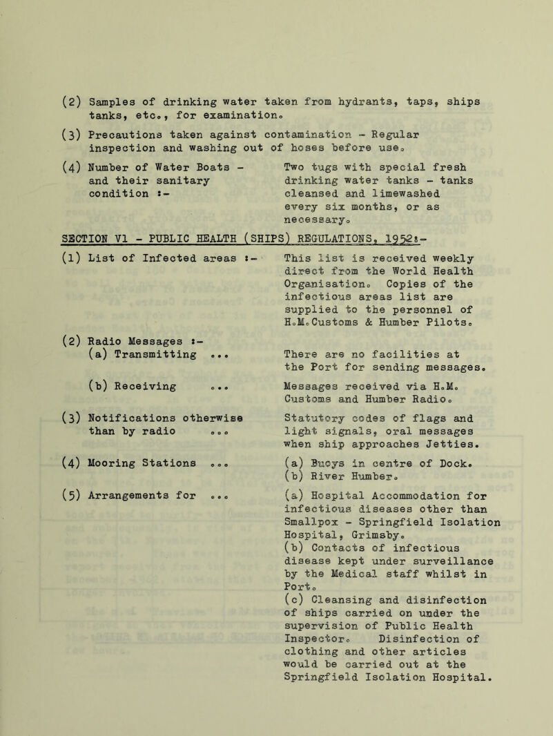 tanks, etc., for examination (3) Precautions taken against contamination - Regular inspection and washing out of hoses before use. (4) Number of Water Boats - Two tugs with special fresh and their sanitary drinking water tanks - tanks condition cleansed and limewashed every six months, or as necessaryo SECTION VI - PUBLIC HEALTH (SHIPS) REGULATIONS, 19528° (1) List of Infected areas «■= (2) Radio Messages (a) Transmitting ... (b) Receiving <>. . (3) Notifications otherwise than by radio . 0 <> (4) Mooring Stations ... (5) Arrangements for 000 This list is received weekly direct from the World Health Organisationo Copies of the infectious areas list are supplied to the personnel of HoMoCustoms & Humber Pilots. There are no facilities at the Port for sending messages. Messages received via H.M. Customs and Humber Radioo Statutory codes of flags and light signals, oral messages when ship approaches Jetties. (a) Buoys in centre of Dock. (b) River Humber. (a) Ho'spital Accommodation for infectious diseases other than Smallpox - Springfield Isolation Hospital, Grimsby. (b) Contacts of infectious disease kept under surveillance by the Medical staff whilst in Port o (c) Cleansing and disinfection of ships carried on under the supervision of Public Health Inspector. Disinfection of clothing and other articles would be carried out at the Springfield Isolation Hospital.