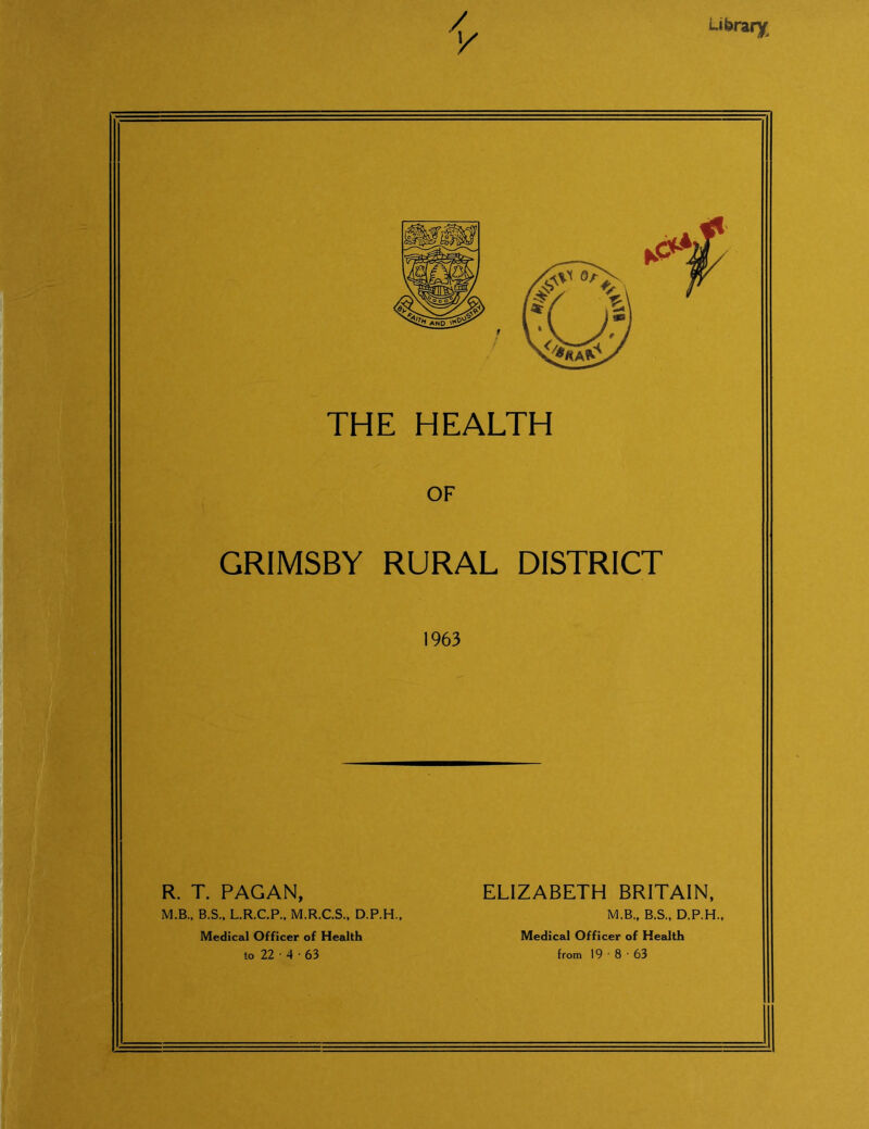 Library GRIMSBY RURAL DISTRICT 1963 R. T. PAGAN, M.B., B.S., L.R.C.P., M.R.C.S., D.P.H., Medical Officer of Health to 22 • 4 • 63 ELIZABETH BRITAIN, M.B., B.S., D.P.H., Medical Officer of Health from 19 • 8 • 63