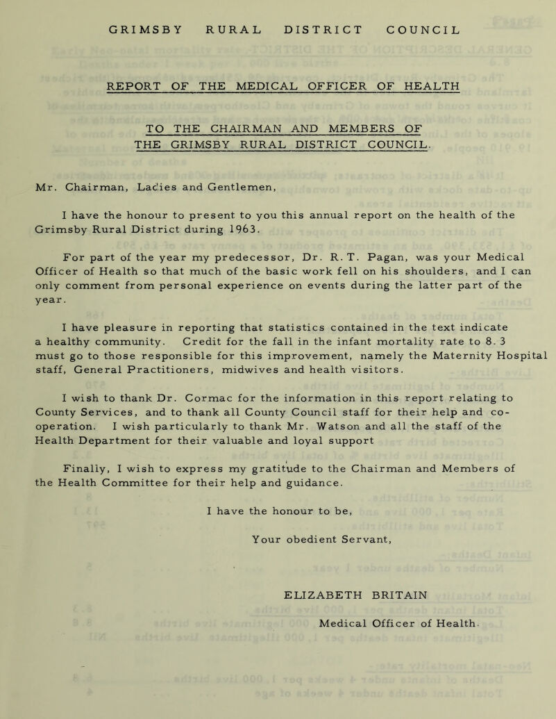 REPORT OF THE MEDICAL OFFICER OF HEALTH TO THE CHAIRMAN AND MEMBERS OF THE GRIMSBY RURAL DISTRICT COUNCIL. Mr. Chairman, Ladies and Gentlemen, I have the honour to present to you this annual report on the health of the Grimsby Rural District during 1963. For part of the year my predecessor, Dr. R. T. Pagan, was your Medical Officer of Health so that much of the basic work fell on his shoulders, and I can only comment from personal experience on events during the latter part of the year. I have pleasure in reporting that statistics contained in the text indicate a healthy community. Credit for the fall in the infant mortality rate to 8. 3 must go to those responsible for this improvement, namely the Maternity Hospital staff, General Practitioners, midwives and health visitors. I wish to thank Dr. Cormac for the information in this report relating to County Services, and to thank all County Council staff for their help and co- operation. I wish particularly to thank Mr. Watson and all the staff of the Health Department for their valuable and loyal support _ I Finally, I wish to express my gratitude to the Chairman and Members of the Health Committee for their help and guidance. I have the honour to be, Your obedient Servant, ELIZABETH BRITAIN Medical Officer of Health