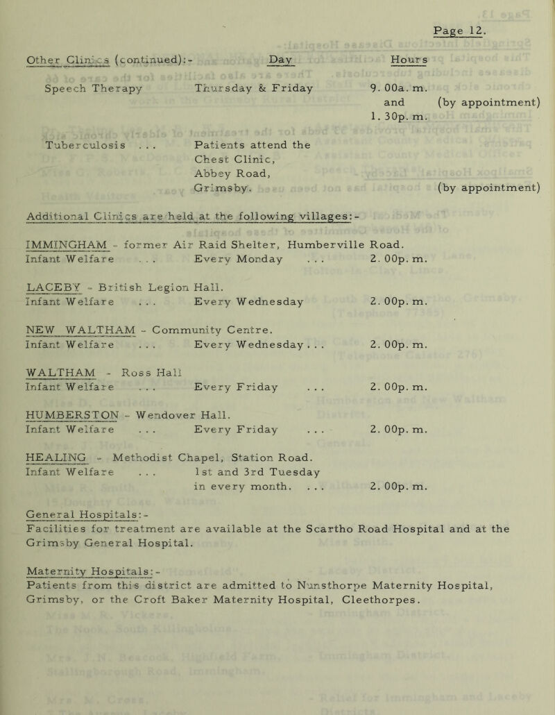Other Clinics (continued):- Day Speech Therapy Thursday & Friday Tuberculosis . . . Patients attend the Chest Clinic, Abbey Road, Grimsby. Hours 9. 00a. m. and (by appointment) 1. 30p. m. (by appointment) Additional Clinics are held at the following villages: - IMMINGHAM ° former Air Raid Shelter, Humberville Road. Infant Welfare . . . Every Monday ... 2. OOp. m. LACE BY - British Legion Hall. Infant Welfare . . . Every Wednesday 2. 00p.m. NEW WALTHAM - Community Centre. Infant Welfare . . . Every Wednesday ... 2. OOp. m. WALTHAM - Ross Hall Infant Welfare . . . Every Friday ... 2. OOp. m. HUMBERSTON - Wendover Hall. Infant Welfare . . . Every Friday ... 2. OOp. m. HEALING •= Methodist Chapel, Station Road. Infant Welfare ... 1st and 3rd Tuesday in every month. ... 2. OOp. m. General Hospitals: - Facilities for treatment are available at the Scartho Road Hospital and at the Grimsby General Hospital. Maternity Hospitals: - Patients from this district are admitted to Nunsthorpe Maternity Hospital, Grimsby, or the Croft Baker Maternity Hospital, Cleethorpes.
