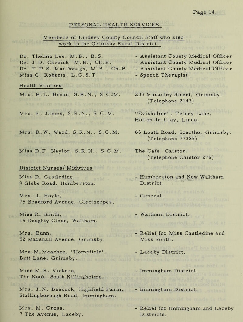 PERSONAL HEALTH SERVICES. Members of Lindsey County Council Staff who also work in the Grimsby Rural District. Dr. Thelma Lee, M.B., B.S. Dr. J.D. Carrick, M.B., Ch.B. Dr. F.P.S. MacDonagh, M.B., Ch.B. MissG. Roberts, L.C.S.T. Health Visitors Mrs. H.L. Bryan, S.R.N., S.C.iM. Mrs. E. James, S.R.N., S.C.M. Mrs. R.W. Ward, S.R.N., S.C.M. Miss D.F. Naylor, S.R.N., S.C.M. District Nurses/ Midwives Miss D. Castledine, 9 Glebe Road, Humberston. Mrs. J. Hoyle, 75 Bradford Avenue, Cleethorpes. Miss R. Smith, 15 Doughty Close, Waltham. Mrs. Bunn, 52 Marshall Avenue, Grimsby. Mrs . M . Meachen, Homefield, Butt Lane, Grimsby. Miss M.R. Vickers, The Nook, South Killingholme . Mrs. J.N. Beacock, Highfield Farm, Stallingborough Road, Immingham. Mrs . M . Cross, 7 The Avenue, Laceby. - Assistant County Medical Officer - Assistant County Medical Officer - Assistant County Medical Officer - Speech Therapist 203 Macauley Street, Grimsby. (Telephone 2143) Evisholme, Tetney Lane, Holton-le-Clay, Lines. 66 Louth Road, Scartho, Grimsby. (Telephone 77385) The Cafe, Caistor. (Telephone Caistor 276) - Humberston and New Waltham District. - General. - Waltham District. - Relief for Miss Castledine and Miss Smith. - Lac-eby District. - Immingham District. - Immingham District. - Relief for Immingham and Laceby Districts.