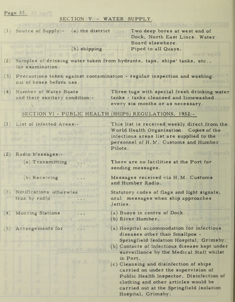 SECTION V WATER SUPPLY. (1) (2) (3) (4) (!) '(2) (3) (4) (5) Source of Supply:- (a) the district (b) shipping Two deep bores at west end of Dock, North East Lines. Water Board elsewhere. Piped to all Quays. Samples o£ drinking water taken from hydrants, taps, ships' tanks, etc. , for examination. Precautions taken against contamination - regular inspection and washing out of hoses before use. Number of Water Boats Three tugs with special fresh drinking water and their sanitary condition:- tanks - tanks cleansed and limewashed every six months or as necessary. SECTION VI - PUBLIC HEALTH (SHIPS) REGULATIONS, 1952;- List oi Infected Areas:- Radio Messages;- (a) Transmitting (b) Receiving Notifications otherwise than by radio Mooring Stations Arrangements for This list is received weekly direct from the World Health Organisation Copae-s of the infectious areas list are supplied to the personnel of H.M. Customs and Humber Pilots. There are no facilities at the Port for sending messages. Messages received via H.M. Customs and Humber Radio. Statutory codes of flags and light signals, oual messages w7hen ship approaches J ettie s. (a) Buoys in centre of Dock. (b) River Humber. (a) Hospital accommodation for infectious diseases other than Smallpox - Springfield Isolation Hospital, Grimsby. (b) Contacts of infectious disease kept under surveillance by the Medical Staff whilst in Port. (c) Cleansing and disinfection of ships carried on under the supervision of Public Health Inspector. Disinfection of clothing and other articles would be carried out at the Springfield Isolation Hospital, Grimsby.