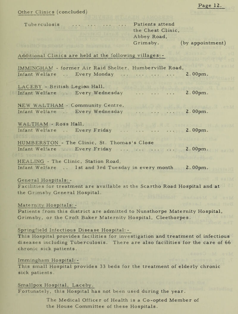 Other Clinic s (concluded) Tuberculosis . . . . . . . . . . . . Patients attend the Chest Clinic, Abbey Road, Grimsby. (by appointment) Additional Clinics are held at the following villages; - IMMINGHAM - former Air Raid Shelter, Humberville Road, Infant Welfare . „ Every Monday ... ... ... ... Z. 00pm. LAC EBY - British Legion Hall, Infant Welfare . . Every Wednesday ... ... ... Z. 00pm. NEW WALTHAM - Community Centre, Infant Welfare . . Every Wednesday ... ... ... Z, 00pm. WALTHAM - Ross Hall, Infant Welfare . . Every Friday ... ... ... ... Z. 00pm. HUMBERSTON - The Clinic, St. Thomas's Close Infant Welfare . , Every Friday ... ... ... ... Z. 00pm. HEALING - The Clinic, Station Road, Infant Welfare . . 1st and 3rd Tuesday in every month Z.OOpm. General Hospitals; - Facilities for treatment are available at the Scartho Road Hospital and at the Grimsby General Hospital. Maternity Hospitals; - Patients from this district are admitted to Nunsthorpe Maternity Hospital, Grimsby, or the Croft Baker Maternity Hospital, CTeethorpes. Springfield Infectious Disease Hospital; - This Hospital provides facilities for investigation and treatment of infectious diseases including Tuberculosis. There are also facilities for the care of 66 chronic sick patients. Immingham Hospital; - This small Hospital provides 33 beds for the treatment of elderly chronic sick patients» Smallpox Hospital, Laceby. Fortunately, this Hospital has not been used during the year. The Medical Officer of Health is a Co-opted Member of the House Committee of these Hospitals.