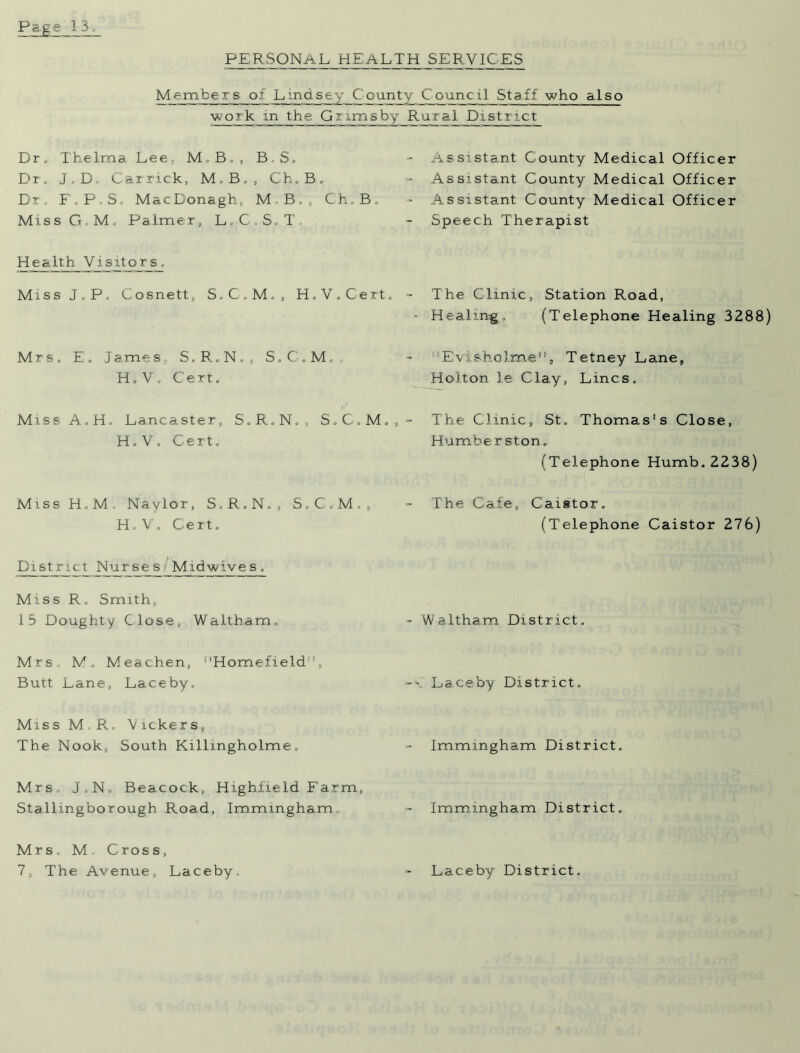 PERSONAL HEALTH SERVICES Members of Lindsey County Council Staff who also work m the Grimsby Rural District Dr. Thelma Lee, M, B. , BS. Dr. J. D. Carrick, M.B., Ch.B. Dr. F.P.S, MacDonagh, M B., Ch.B, Miss G.M. Palmer, L.C.S.T, Health Visitors. Miss J.P. Cosnett, S.C.M., H.V. Cert. Mrs. E. James, S.R.N., S.C.M., H. V. Cert. Miss A.H. Lancaster, S.R.N., S.C.M. H.V. Cert. MissH.M, Naylor, S.R.N., S.C. M., H.V. Cert. District Nurses Midwives. Miss R. Smith, 15 Doughty Close, Waltham, Mrs. M„ Meachen, Homefield, Butt Lane, Laceby. Miss M.R, Vickers, The Nook, South Killmgholme. Mrs J.N. Beacock, Highfield Farm, Stallingborough Road, Immmgham. Mrs, M Cross, 7, The Avenue, Laceby. Assistant County Medical Officer Assistant County Medical Officer Assistant County Medical Officer Speech Therapist The Clinic, Station Road, - Healing;. (Telephone Healing 3288) Evisholme, Tetney Lane, Holton le Clay, Lines. The Clinic, St. Thomas's Close, Humber ston. (Telephone Humb. 2238) The Cafe, Caistor. (Telephone Caistor 276) - Waltham District. Laceby District. Immmgham District. Immmgham District. Laceby District.
