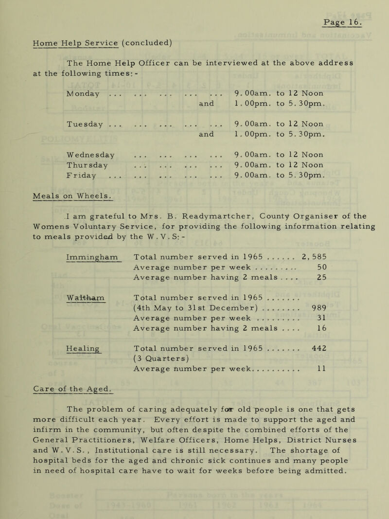 Home Help Service (concluded) The Home Help Officer at the following times:- Monday . . . .. . ... Tuesday ... W edne sday Thursday F riday . , can be interviewed at . . „ 9. 00am. and 1 . 00pm. ... 9. 00am, and 1.00pm. ... 9. 00am. ... 9.00am. ... 9 • 00am. the above address to 1 Z Noon to 5. 3 0pm. to 12 Noon to 5. 30pm. to 1 2 Noon to 1 2 Noon to 5.30pm. Meals on Wheels. I am grateful to Mrs. B, Readymartcher, County Organiser of the Womens Voluntary Service, for providing the following information relating to mea.ls provided by the W . V.S:- Immmgham Total number served in 1965 ...... 2, 585 Average number per week ......... 50 Average number having 2 meals .... 25 W ai-t-ham Total number served in 1965 ....... (4th May to 31 st December) ........ 989 Average number per week ......... 31 Average number having 2 meals .... 16 Healing Total number served in 1965 ....... (3 Quarters) 442 Average number per week. ......... 11 Care of the Aged, The problem of caring adequately for old people is one that gets more difficult each year. Every effort is made to support the aged and infirm in the community, but often despite the combined efforts of the General Practitioners, Welfare Officers, Home Helps, District Nurses and W.V.S., Institutional care is still necessary. The shortage of hospital beds for the aged and chronic sick continues and many people in need of hospital care have to wait for weeks before being admitted.