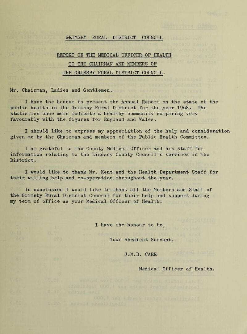 REEQRT OE THE MEDICAL OFFICER OF HEALTH TO THE CHAIRMAN AND MEMBERS OF THE GRIMSBY RURAL DISTRICT COUNCIL. Mr. Chairman, Ladies and Gentlemen, I have the honour to present the Annual Report on the state of the public health in the Grimsby Rural District for the year 1968. The statistics once more indicate a healthy community comparing very favourably with the figures for England and Wales. I should like to express my appreciation of the help and consideration given me by the Chairman and members of the Public Health Committee. I am grateful to the County Medical Officer and his staff for information relating to the Lindsey County Council's services in the District. I would like to thank Mr. Kent and the Health Department Staff for their willing help and co-operation throughout the year. In conclusion I would like to thank all the Members and Staff of the Grimsby Rural District Council for their help and support during my term of office as your Medical Officer of Health. I have the honour to be, Your obedient Servant, J.M.B. CARR Medical Officer of Health.