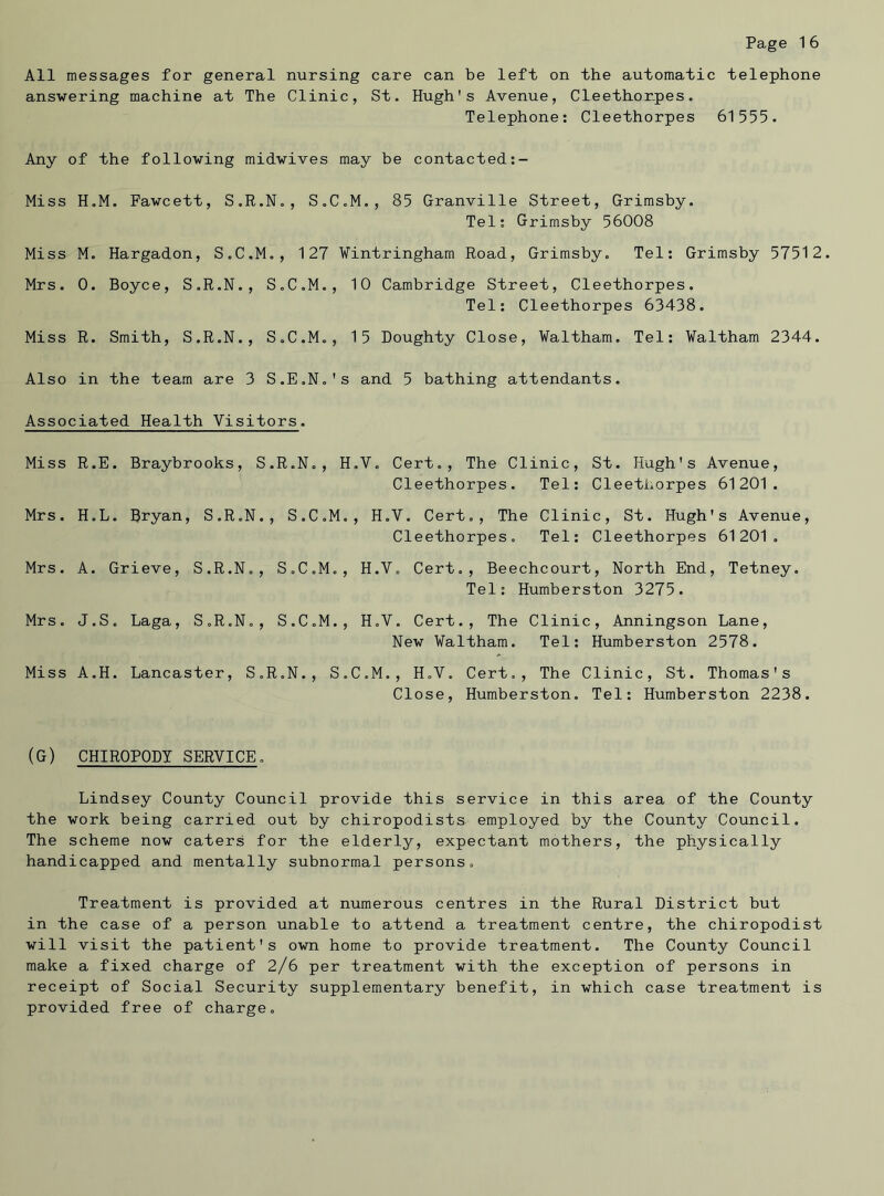 All messages for general nursing care can be left on the automatic telephone answering machine at The Clinic, St. Hugh's Avenue, Cleethonpes. Telephone: Cleethorpes 61555. Any of the following midwives may be contacted Miss H.M. Fawcett, S.R.N., S.C.M., 85 Granville Street, Grimsby. Tel: Grimsby 56008 Miss M. Hargadon, S.C.M., 127 Wintringham Road, Grimsby. Tel: Grimsby 57512. Mrs. 0. Boyce, S.R.N., S.C.M., 10 Cambridge Street, Cleethorpes. Tel: Cleethorpes 63438. Miss R. Smith, S.R.N., S.C.M., 15 Doughty Close, Waltham. Tel: Waltham 2344. Also in the team are 3 S.E.N.'s and 5 bathing attendants. Associated Health Visitors. Miss R.E. Braybrooks, S.R.N., H.Y. Cert., The Clinic, St. Hugh's Avenue, Cleethorpes. Tel: Cleethorpes 61201. Mrs. H.L. Bryan, S.R.N., S.C.M., H.V. Cert., The Clinic, St. Hugh's Avenue, Cleethorpes. Tel: Cleethorpes 61201. Mrs. A. Grieve, S.R.N., S.C.M., H.Y. Cert., Beechcourt, North End, Tetney. Tel: Humberston 3275. Mrs. J.S. Laga, S.R.N., S.C.M., H.V. Cert., The Clinic, Anningson Lane, New Waltham. Tel: Humberston 2578. Miss A.H. Lancaster, S.R.N., S.C.M., H.V. Cert,, The Clinic, St. Thomas's Close, Humberston. Tel: Humberston 2238. (G) CHIROPODY SERVICE. Lindsey County Council provide this service in this area of the County the work being carried out by chiropodists employed by the County Council. The scheme now caters for the elderly, expectant mothers, the physically handicapped and mentally subnormal persons. Treatment is provided at numerous centres in the Rural District but in the case of a person unable to attend a treatment centre, the chiropodist will visit the patient's own home to provide treatment. The County Council make a fixed charge of 2/6 per treatment with the exception of persons in receipt of Social Security supplementary benefit, in which case treatment is provided free of charge.