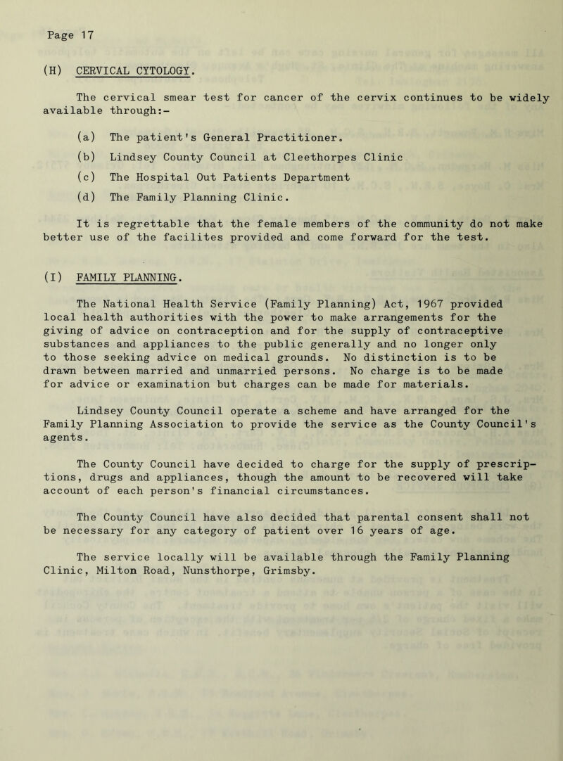(H) CERVICAL CYTOLOGY. The cervical smear test for cancer of the cervix continues to be widely available through:- (a) The patient's General Practitioner. (b) Lindsey County Council at Cleethorpes Clinic (c) The Hospital Out Patients Department (d) The Family Planning Clinic. It is regrettable that the female members of the community do not make better use of the facilites provided and come forward for the test. (I) FAMILY PLANNING. The National Health Service (Family Planning) Act, 1967 provided local health authorities with the power to make arrangements for the giving of advice on contraception and for the supply of contraceptive substances and appliances to the public generally and no longer only to those seeking advice on medical grounds. No distinction is to be drawn between married and unmarried persons. No charge is to be made for advice or examination but charges can be made for materials. Lindsey County Council operate a scheme and have arranged for the Family Planning Association to provide the service as the County Council's agents. The County Council have decided to charge for the supply of prescrip- tions, drugs and appliances, though the amount to be recovered will take account of each person's financial circumstances. The County Council have also decided that parental consent shall not be necessary for any category of patient over 16 years of age. The service locally will be available through the Family Planning Clinic, Milton Road, Nunsthorpe, Grimsby.