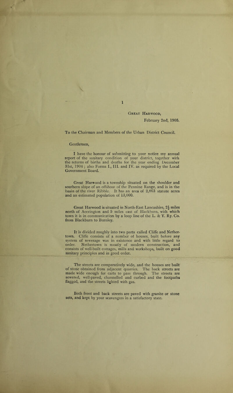 Great Harwood, February 2nd, 1905. To the Chairman and Members of the Urban District Council. Gentlemen, I have the honour of submitting to your notice my annual report of the sanitary condition of your district, together with the returns of births and deaths for the year ending December 31st, 1904 ; also Forms I., III. and IV. as required by the Local Government Board. Great Harwood is a township situated on the shoulder and southern slope of an offshoot of the Pennine Range, and is in the basin of the river Ribble. It has an area of 2,863 statute acres and an estimated population of 13,000. Great Harwood is situated in North-East Lancashire, 2^- miles north of Accrington and 5 miles east of Blackburn, with which town it is in communication by a loop line of the L. & Y. Ry. Co. from Blackburn to Burnley. It is divided roughly into two parts called Cliffe and Nether- town. Cliffe consists of a number of houses, built before any system of sewerage was in existence and with little regard to order. Nethertown is mostly of modern construction, and consists of well-built cottages, mills and workshops, built on good sanitary principles and in good order. The streets are comparatively wide, and the houses are built of stone obtained from adjacent quarries. The back streets are made wide enough for carts to pass through. The streets are sewered, well-paved, channelled and curbed and the footpaths flagged, and the streets lighted with gas. Both front and back streets are paved with granite or stone sets, and kept by your scavengers in a satisfactory state.