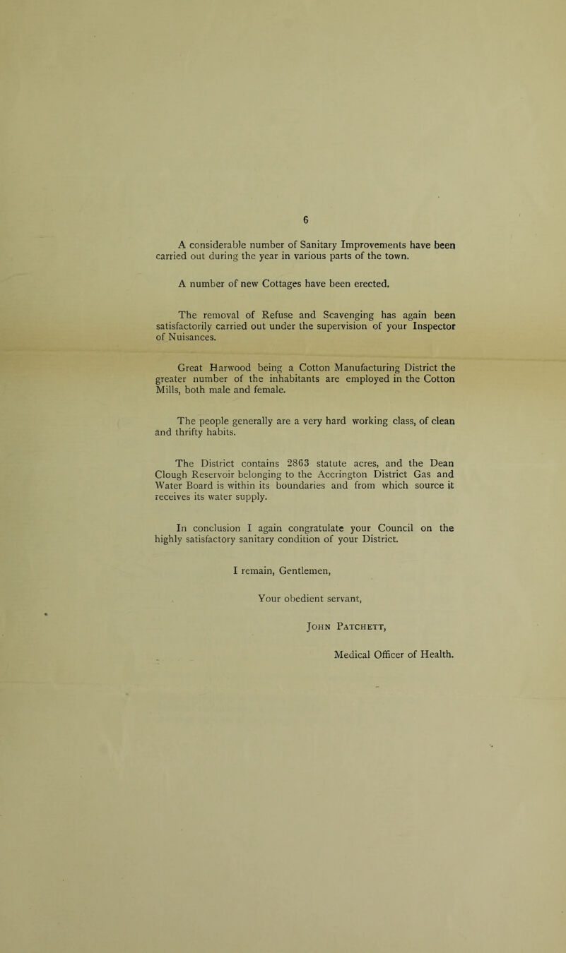 6 A considerable number of Sanitary Improvements have been carried out during the year in various parts of the town. A number of new Cottages have been erected. The removal of Refuse and Scavenging has again been satisfactorily carried out under the supervision of your Inspector of Nuisances. Great Harwood being a Cotton Manufacturing District the greater number of the inhabitants are employed in the Cotton Mills, both male and female. The people generally are a very hard working class, of clean and thrifty habits. The District contains 2863 statute acres, and the Dean Clough Reservoir belonging to the Accrington District Gas and Water Board is within its boundaries and from which source it receives its water supply. In conclusion I again congratulate your Council on the highly satisfactory sanitary condition of your District. I remain, Gentlemen, Your obedient servant, John Patchett, Medical Officer of Health.