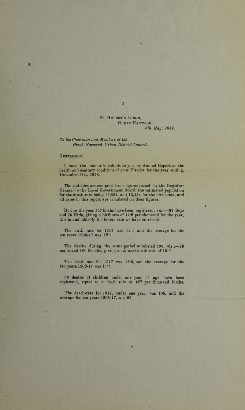 St. Hubert’s Lodge, Great Harwood, 5th Hay, 1919 To the Chairman and Members of the Great Harwood Urban District Council. Gentlemen, I have the honour to submit to you my Annual Report on the health and sanitary condition of your District for the year ending, December 81st, 1918. The statistics are compiled from figures issued by the Registrar General to the Local Government Board, the estimated population for the death-rate being 12,034, and 13,484 for the birth-rate, and all rates in this report are calculated on these figures. During the year 157 births have been registered, viz :—87 Boys and 70 Girls, giving a birthrate of 11 6 per thousand for the year, this is undoubtedly the lowest rate we have on record. The birth rate for 1917 was 12'4 and the average for the ten years 1908-17 was 18 6. The deaths during the same period numbered 196, viz:—96 males and 100 females, giving an annual death-rate of 16‘2. The death rate for 1917 was 13’5, and the average for the ten years 1908-17 was 11’7. 20 deaths of children under one year of age have been registered, equal to a death rate of 127 per thousand births. The death-rate for 1917, under one year, was 105, and the average for ten years 1908-17, was 95.