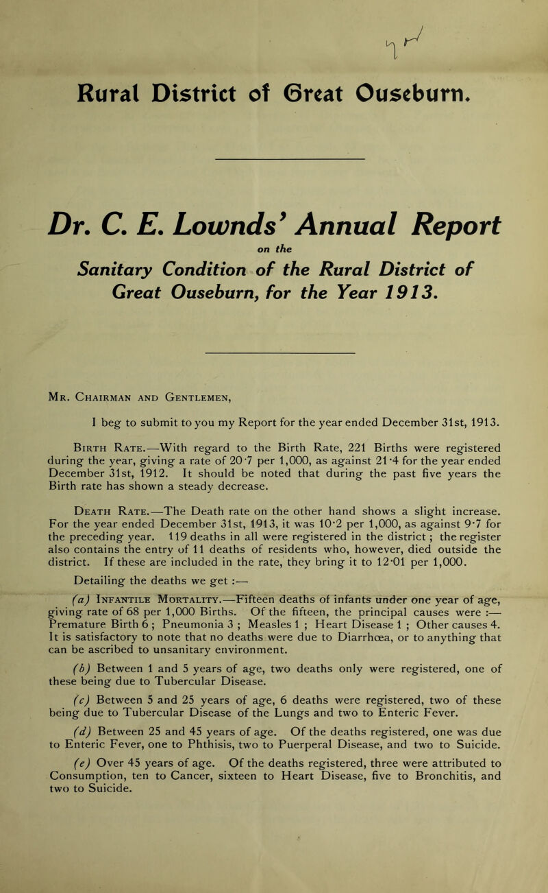 Rural District of Great Ouseburri. Dr. C. E. Lownds’ Annual Report on the Sanitary Condition of the Rural District of Great Ouseburn, for the Year 1913. Mr. Chairman and Gentlemen, I beg to submit to you my Report for the year ended December 31st, 1913. Birth Rate.—With regard to the Birth Rate, 221 Births were registered during the year, giving a rate of 20 7 per 1,000, as against 21*4 for the year ended December 31st, 1912. It should be noted that during the past five years the Birth rate has shown a steady decrease. Death Rate.—The Death rate on the other hand shows a slight increase. For the year ended December 31st, 1913, it was 10*2 per 1,000, as against 97 for the preceding year. 119 deaths in all were registered in the district ; the register also contains the entry of 11 deaths of residents who, however, died outside the district. If these are included in the rate, they bring it to 12*01 per 1,000. Detailing the deaths we get :— (a) Infantile Mortality.—Fifteen deaths of infants under one year of age, giving rate of 68 per 1,000 Births. Of the fifteen, the principal causes were :— Premature Birth 6 ; Pneumonia 3 ; Measles 1 ; Heart Disease 1 ; Other causes 4. It is satisfactory to note that no deaths were due to Diarrhoea, or to anything that can be ascribed to unsanitary environment. (b) Between 1 and 5 years of age, two deaths only were registered, one of these being due to Tubercular Disease. (c) Between 5 and 25 years of age, 6 deaths were registered, two of these being due to Tubercular Disease of the Lungs and two to Enteric Fever. (d) Between 25 and 45 years of age. Of the deaths registered, one was due to Enteric Fever, one to Phthisis, two to Puerperal Disease, and two to Suicide. (e) Over 45 years of age. Of the deaths registered, three were attributed to Consumption, ten to Cancer, sixteen to Heart Disease, five to Bronchitis, and two to Suicide.