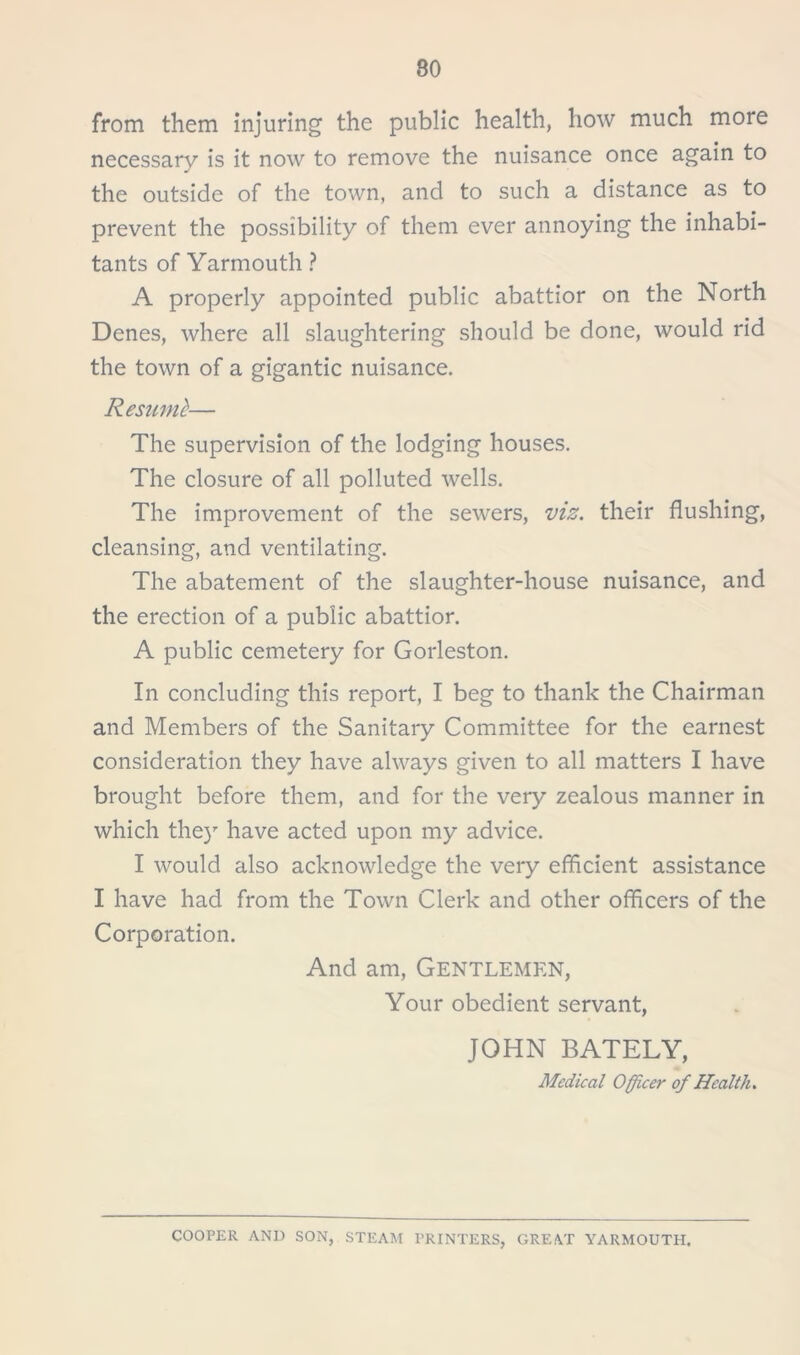 80 from them injuring the public health, how much more necessary is it now to remove the nuisance once again to »• the outside of the town, and to such a distance as to prevent the possibility of them ever annoying the inhabi- tants of Yarmouth ? A properly appointed public abattior on the North Denes, where all slaughtering should be done, would rid the town of a gigantic nuisance. Resuml— The supervision of the lodging houses. The closure of all polluted wells. The improvement of the sewers, viz. their flushing, cleansing, and ventilating. The abatement of the slaughter-house nuisance, and the erection of a public abattior. A public cemetery for Gorleston. In concluding this report, I beg to thank the Chairman and Members of the Sanitary Committee for the earnest consideration they have always given to all matters I have brought before them, and for the very zealous manner in which they have acted upon my advice. I would also acknowledge the very efficient assistance I have had from the Town Clerk and other officers of the Corporation. And am, Gentlemen, Your obedient servant, JOHN BATELY, Medical Officer of Health. COOPER AND SON, STEAM PRINTERS, GREAT YARMOUTH.