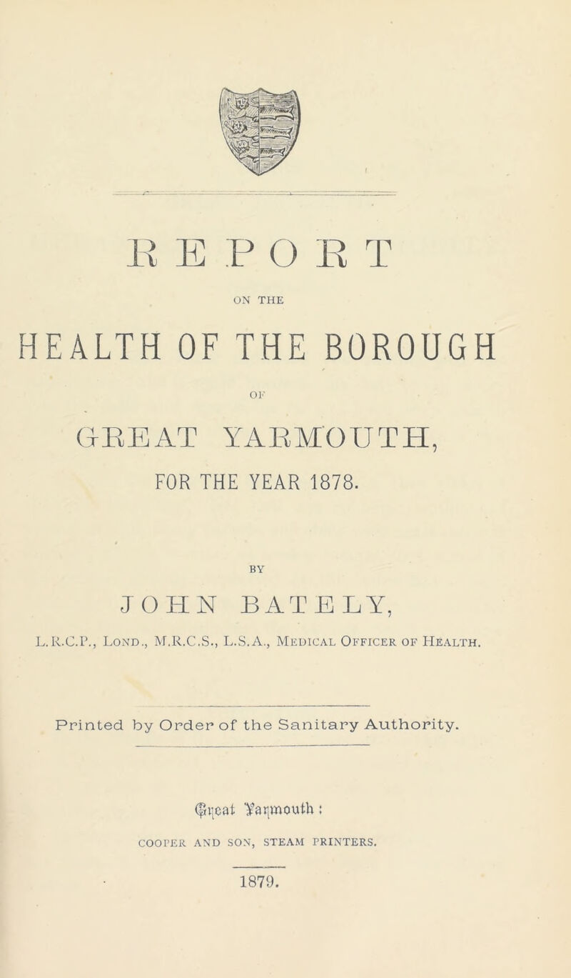 E E P O E T ON THE HEALTH OF THE BOROUGH OF GEE AT YARMOUTH, FOR THE YEAR 1878. BY JOHN BAT ELY, L.R.C.P., Lond., M.R.C.S., L.S.A., Medical Officer of Health. Printed by Order of the Sanitary Authority. (pijeat Yarmouth: COOPER AND SON, STEAM PRINTERS. 1879.