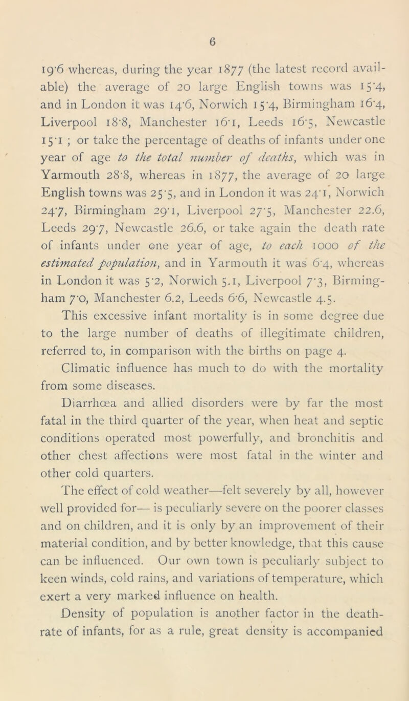 19'6 whereas, during the year 1877 (the latest record avail- able) the average of 20 large English towns was 15‘4> and in London it was 14'6, Norwich 15’4, Birmingham i6'4, Liverpool i8'8, Manchester i6’i, Leeds 16*5, Newcastle 151 ; or take the percentage of deaths of infants under one year of age to the total number of deaths, which was in Yarmouth 28'8, whereas in 1877, the average of 20 large English towns was 25*5, and in London it was 24'i, Norwich 247, Birmingham 29^1, Liverpool 277, Manchester 22.6, Leeds 297, Newcastle 26.6, or take again the death rate of infants under one year of age, to each 1000 of the estimated population, and in Yarmouth it was 6-4, whereas in London it was 5*2, Norwich 5.1, Liverpool 7*3, Birming- ham 7’0, Manchester 6.2, Leeds 6-6, Newcastle 4.5. This excessive infant mortality is in some degree due to the large number of deaths of illegitimate children, referred to, in comparison with the births on page 4. Climatic influence has much to do with the mortality from some diseases. Diarrhoea and allied disorders were by far the most fatal in the third quarter of the year, when heat and septic conditions operated most powerfully, and bronchitis and other chest affections were most fatal in the winter and other cold quarters. The effect of cold weather—felt severely by all, however well provided for— is peculiarly severe on the poorer classes and on children, and it is only by an improvement of their material condition, and by better knowledge, that this cause can be influenced. Our own town is peculiarly subject to keen winds, cold rains, and variations of temperature, which exert a very marked influence on health. Density of population is another factor in the death- rate of infants, for as a rule, great density is accompanied