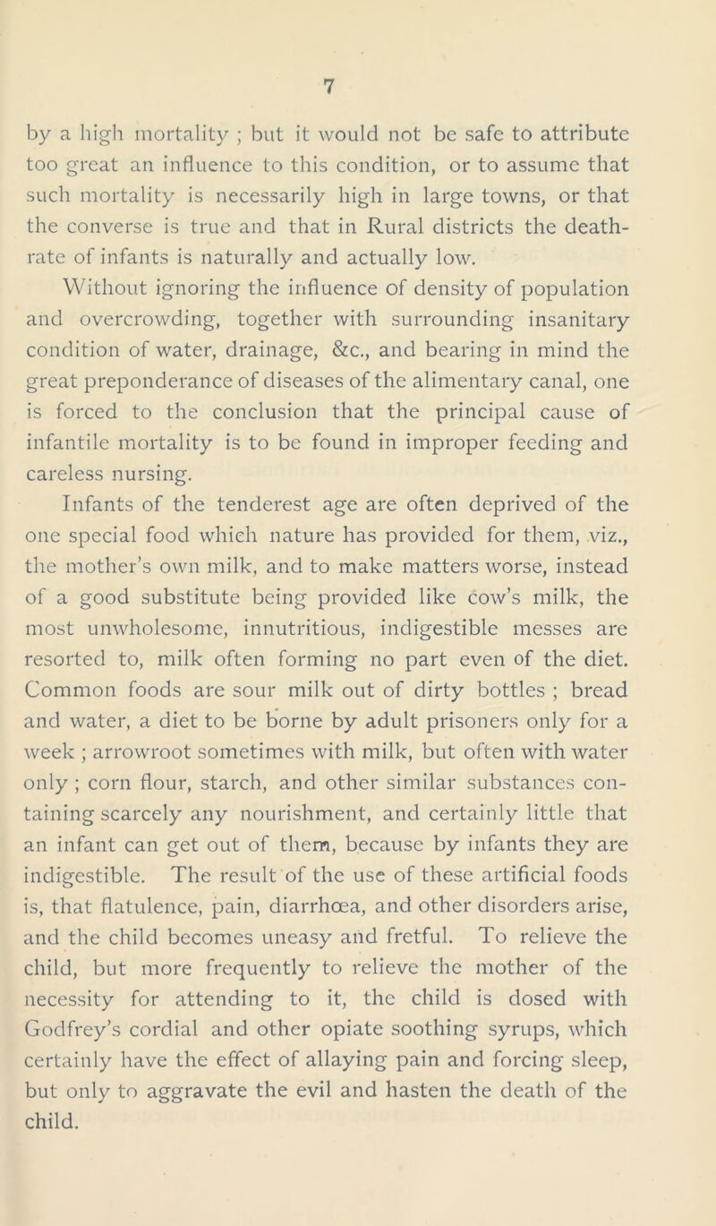 by a high mortality ; but it would not be safe to attribute too great an influence to this condition, or to assume that such mortality is necessarily high in large towns, or that the converse is true and that in Rural districts the death- rate of infants is naturally and actually low. Without ignoring the influence of density of population and overcrowding, together with surrounding insanitary condition of water, drainage, &c., and bearing in mind the great preponderance of diseases of the alimentary canal, one is forced to the conclusion that the principal cause of infantile mortality is to be found in improper feeding and careless nursing. Infants of the tenderest age are often deprived of the one special food which nature has provided for them, viz., the mother’s own milk, and to make matters worse, instead of a good substitute being provided like cow’s milk, the most unwholesome, innutritious, indigestible messes are resorted to, milk often forming no part even of the diet. Common foods are sour milk out of dirty bottles ; bread and water, a diet to be borne by adult prisoners only for a week ; arrowroot sometimes with milk, but often with water only ; corn flour, starch, and other similar substances con- taining scarcely any nourishment, and certainly little that an infant can get out of them, because by infants they are indigestible. The result of the use of these artificial foods is, that flatulence, pain, diarrhoea, and other disorders arise, and the child becomes uneasy and fretful. To relieve the child, but more frequently to relieve the mother of the necessity for attending to it, the child is dosed with Godfrey’s cordial and other opiate soothing syrups, which certainly have the effect of allaying pain and forcing sleep, but only to aggravate the evil and hasten the death of the child.