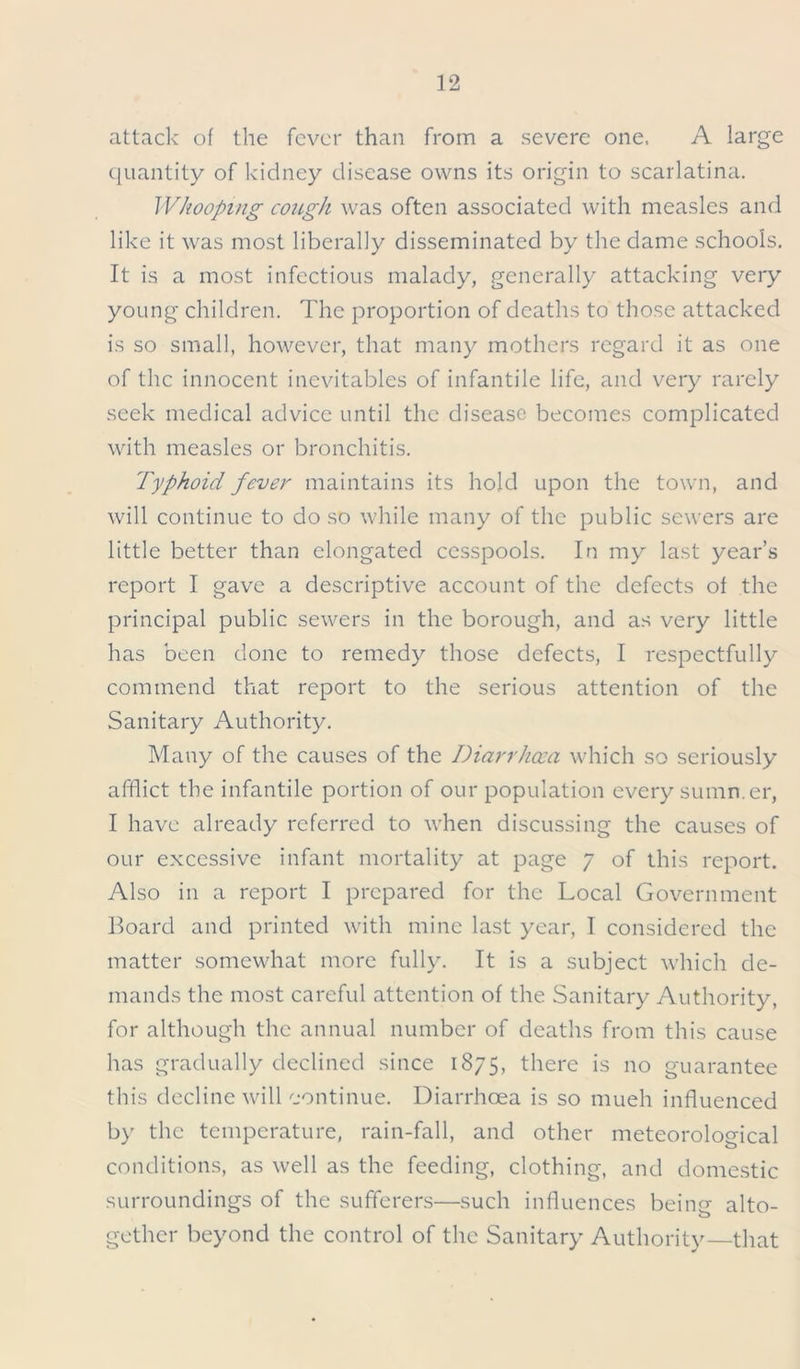 attack of the fever than from a severe one. A large quantity of kidney disease owns its origin to scarlatina. Whooping cough was often associated with measles and like it was most liberally disseminated by the dame schools. It is a most infectious malady, generally attacking very young children. The proportion of deaths to those attacked is so small, however, that many mothers regard it as one of the innocent inevitables of infantile life, and very rarely seek medical advice until the disease becomes complicated with measles or bronchitis. Typhoid fever maintains its hold upon the town, and will continue to do so while many of the public sewers are little better than elongated cesspools. In my last year’s report I gave a descriptive account of the defects of the principal public sewers in the borough, and as very little has been done to remedy those defects, I respectfully commend that report to the serious attention of the Sanitary Authority. Many of the causes of the Diarrhoea which so seriously afflict the infantile portion of our population every summer, I have already referred to when discussing the causes of our excessive infant mortality at page 7 of this report. Also in a report I prepared for the Local Government Board and printed with mine last year, I considered the matter somewhat more fully. It is a subject which de- mands the most careful attention of the Sanitary Authority, for although the annual number of deaths from this cause has gradually declined since 1875, there is no guarantee this decline will continue. Diarrhoea is so mueh influenced by the temperature, rain-fall, and other meteorological conditions, as well as the feeding, clothing, and domestic surroundings of the sufferers—such influences bein<r alto- o gether beyond the control of the Sanitary Authority that