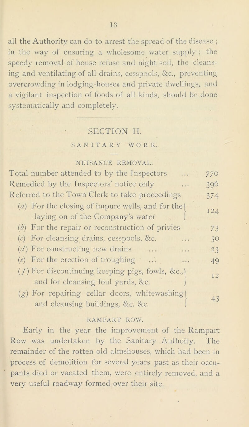 all the Authority can do to arrest the spread of the disease ; in the way of ensuring a wholesome water supply ; the speed)' removal of house refuse and night soil, the cleans- ing and ventilating of all drains, cesspools, Sic., preventing overcrowding in lodging-houses and private dwellings, and a vigilant inspection of foods of all kinds, should be done systematically and completely. SECTION II. SANITARY WORK. NUISANCE REMOVAL. Total number attended to by the Inspectors Remedied by the Inspectors’ notice only Referred to the Town Clerk to take proceedings (a) For the closing of impure wells, and for the) laying on of the Company’s water ) (b) For the repair or reconstruction of privies (c) For cleansing drains, cesspools, &c. (d) For constructing new drains (e) For the erection of troughing (f) For discontinuing keeping pigs, fowls, &c.,| and for cleansing foul yards, &c. ] (g) For repairing cellar doors, whitewashing) and cleansing buildings, &c. &c. [ RAMPART ROW. Early in the year the improvement of the Rampart Row was undertaken by the Sanitary Authoity. The remainder of the rotten old almshouses, which had been in process of demolition for several years past as their occu- pants died or vacated them, were entirely removed, and a very useful roadway formed over their site. 77° 396 374 124 73 50 23 49 12 43